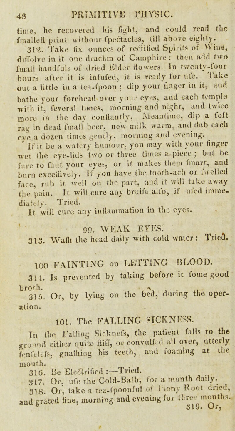 time, he recovered his light, ami could read the fmalleft print without fpectacles, till above eighty. 31-2. Take lix ounces of rectified Spirits of Wine, diffolve in it one drachm of Camphire : then add two final 1 handfuls of dried Elder flowers. In twenty-four hours after it is infufed, it is ready for life, lake out a little in a tea-fpoon ; dip your finger in it, and bathe your forehead over your eyes, and eacli temple -with it, feveral times, morning and night, and twice more in the day conftantly. Meantime, dip a foft rag in dead finall beer, new m lk warm, and dab each eve a dozen times gently, morning and evening. If it be a watery humour, you may with your finger wet the eye-lids two or three times a-piecc ; but be fure to flint your eyes, or it makes them fmart, and burn exceffively. Ii you have the tooth-ach or Iwelled face, rub it well on the part, and it will take away the pain. It will cure any bridle alfo, if ufed imme- diately. Tried. It will cure any inflammation in the eyes. 09. WEAK EYES; 313. Wadi the head daily with cold water: Tiiecl. 100 FAINTING on LETTING BLOOD. 314. Is prevented by taking before it i'ome good broth. «-* . 315. Or, by lying on the bed, during the oper- ation. 101. The FALLING SICKNESS. In the Falling Sicknefs, the patient falls to the ground either quite ftiff, or convulfid all over, utterly fenfelefs, gnafliing his teeth, and foaming at the mouth. 316. Be Electrified :—Tried. 317. Or, ufe the Cold-Bath, for a month daily. 318. Or, take a tea-fpoonful or i «ony Boot dried, and grated fine, morning and evening for (hre.^mmiths.