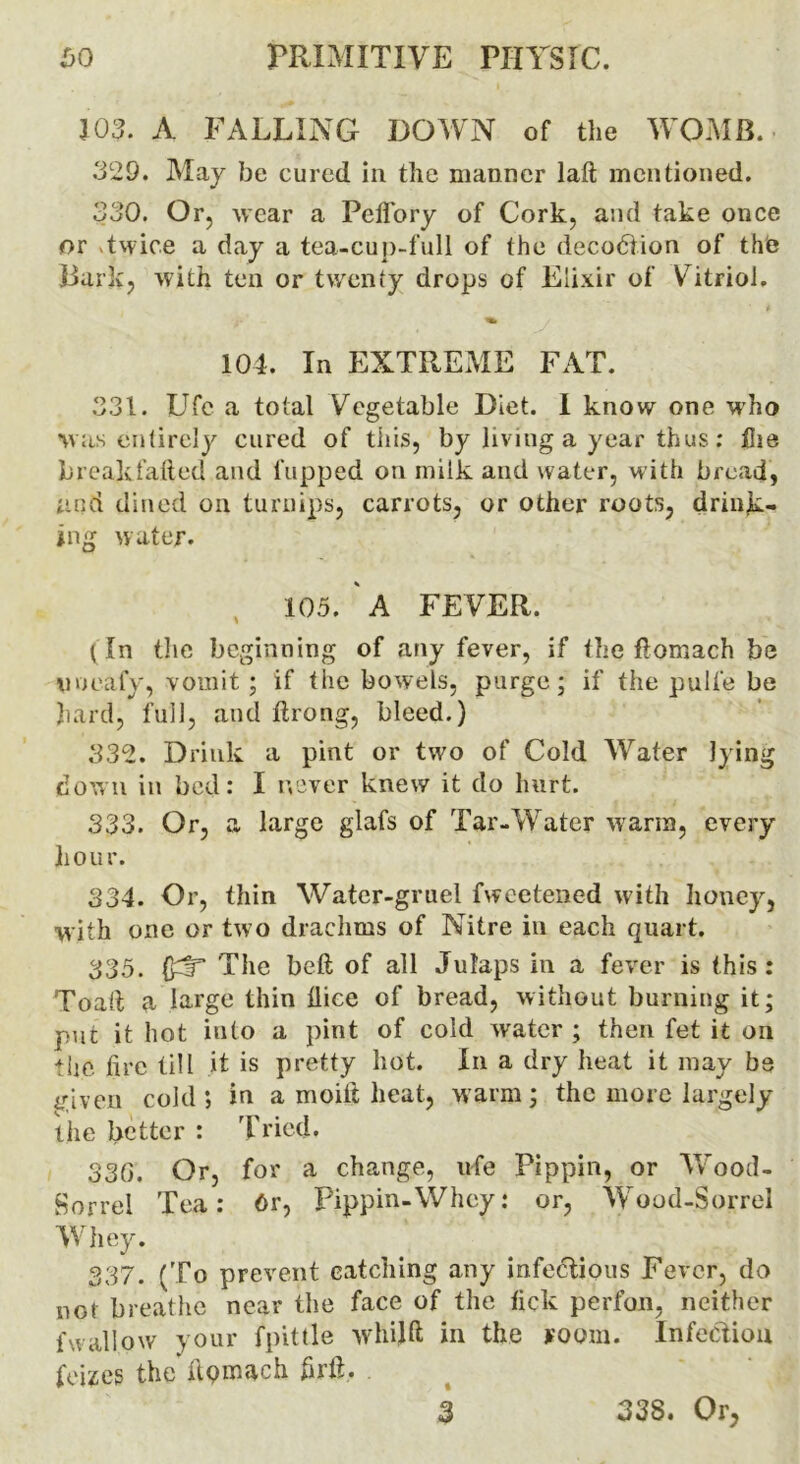 103. A FALLING DOWN of the WOMB. 329. May be cured in the manner lad mentioned. 330. Or, wear a PeiTory of Cork, and take once or Twice a day a tea-cup-full of the decodiion of the Dark, with ten or twenty drops of Elixir of Vitriol. 104. In EXTREME FAT. 331. Ufe a total Vegetable Diet. I know one who was entirely cured of this, by living a year thus: the brealcfafted and flipped on milk and water, with bread, and dined on turnips, carrots, or other roots, drink- ing water. 105. ' A FE VER. (In the beginning of any fever, if the flomach be uoeafy, vomit ; if the bowels, purge; if the pulfe be hard, full, and flrong, bleed.) 332. Drink a pint or two of Cold Water lying down in bed: I never knew it do hurt. 333. Or, a large glafs of Tar-Water warm, every hour. 334. Or, thin Water-gruel fweetened with honey, with one or two drachms of Nitre in each quart. 335. (h!T The bed of all Julaps in a fever is this : Toalt a large thin dice of bread, without burning it; put it hot into a pint of cold water ; then fet it on the fire till it is pretty hot. In a dry heat it may be iriven cold; in a moid heat, warm; the more largely the better : Tried* 33G. Or, for a change, ufe Pippin, or Wood- Sorrel Tea: 6r, Pippin-Whey: or, Wood-Sorrel Whey. 337. (To prevent catching any infectious Fever, do not breathe near the face of the tick perfon, neither fwallow your fpittle whijft in the room. Infection feizes the ilqmach fird. . 3 338. Or,