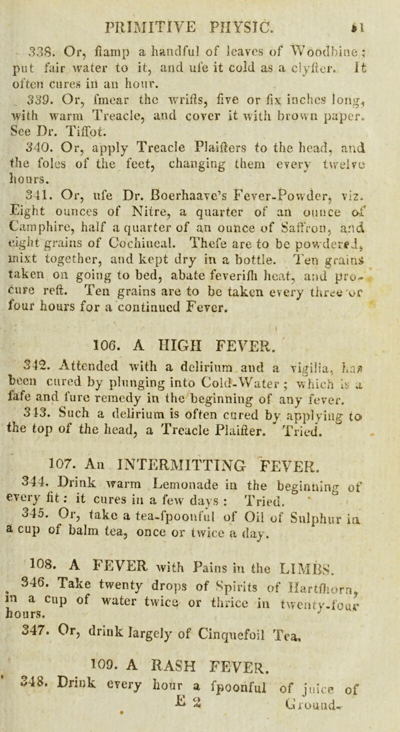 338. Or, ftamp a handful of leaves of Woodbine ; put fair water to it, and uie it cold as a ciyfter. It often cures in an hour. 339. Or, fmear the wrifts, live or fix inches long, with warm Treacle, and cover it with brown paper. See Dr. Tiffot. 340. Or, apply Treacle Plaifters to the head, and the foies of the feet, changing them every twelve hours. 341. Or, ufe Dr. Boerhaavc’s Fever-Powder, viz. Eight ounces of Nitre, a quarter of an ounce of Camphire, half a quarter of an ounce of Saffron, and eight grains of Cochineal. Thefe are to be powdered, inixt together, and kept dry in a bottle. Ten grains taken oil going to bed, abate feverifh heat, and pro- cure reft. Ten grains are to be taken every three'or four hours for a continued Fever.  v •> ’ \ r i 106. A HIGH FEVER. 342. Attended with a delirium and a vigilia, haa been cured by plunging into Cold-Water; which Is a lafe and lure remedy in the beginning of any fever. 313. Such a delirium is often cured by applying to the top of the head, a Treacle Plaifter. Tried. 107. An INTERMITTING FEVER. 344. Drink ivarm Lemonade in the beginning of every fit: it cures in a few days : Tried. ° * 345. Or, take a tea-lpoonful of Oil of Sulphur ia a cup of balm lea, once or twice a day. 108. A FEVER with Pains in the LIMBS. . 346* Take twenty drops of Spirits of Hartfliorn, m a cup of water twice or thrice in twenty-four hours. J 347. Or, drink largely of Cinquefoil Tea. 109. A RASH FEVER. 348. Drink every hour a fpoonful of juice of 2 Ground-