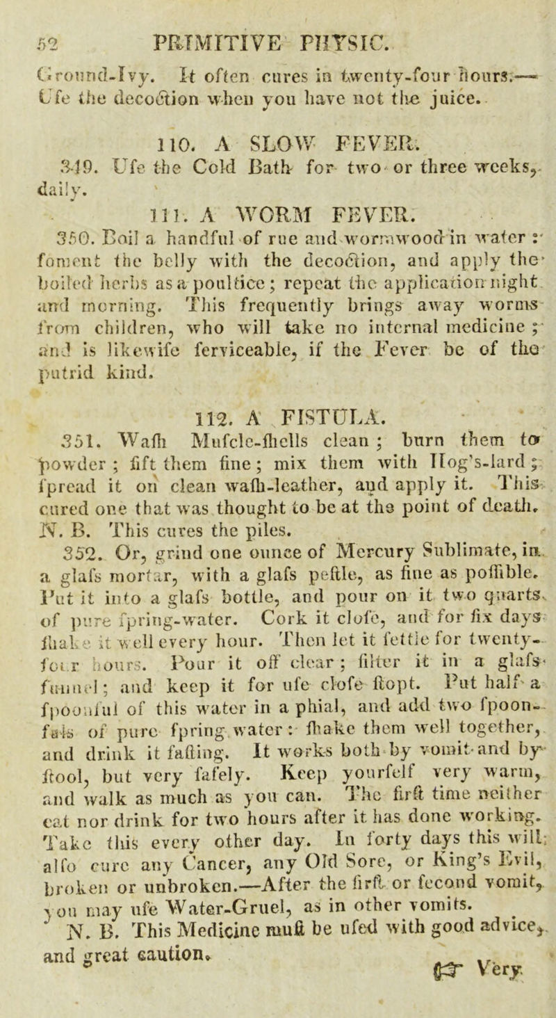 Ground-Ivy. It often cures in twenty-four hours.—- Ufe the decoction when you have not the juice. 110. A SLOW FEVER. 349. Ufe the Cold Bath for two or three weeks,- daily. 111. A WORM FEVER. 350. Boil a handful of rue and wormwood in water :* foment the belly with the decodtion, and apply the’ boiled herbs as a poultice; repeat the application night and morning. This frequently brings away worms from children, who will take no internal medicine ; and is likewife ferviceabie, if the Fever be of the putrid kind. 112. A FISTULA. 351. Wadi Mufcle-ihells clean ; burn them to powder ; fift them fine; mix them with Ilog’s-lard; i‘pread it on clean walh-leather, and apply it. This cured one that was thought to be at the point of death. N. B. This cures the piles. 352. Or, grind one ounce of Mercury Sublimate, in a glafs mortar, with a glafs peftle, as fine as pofiible. Put it into a glafs bottle, and pour on it two quarts, of pure fpring-water. Cork it clote, and for fix days ihake it well every hour. Then let it fettle for twenty-. far hours. Pour it off clear ; filter it in a glafs- funnel; and keep it for ufe clofe ftopt. Put half'a fpoonful of this water in a phial, and add two ipoon- fais of pure fpring water: ihake them well together, and drink it fading. It works both by vomit-and by fitool, but very fafely. Keep yourfelf very warm, and walk as much as you can. j he firft time neilher cat nor drink for two hours after it has done working. Take this every other day. In iorty days this will; alfo cure any Cancer, any Old Sore, or King’s Evil, broken or unbroken.—After the firft or feco.nd vomit, 3 on may ufe Water-Gruel, as in other vomits. ' N. B. This Medicine roufi be ufed with good advice,. and great caution* fcT Very.