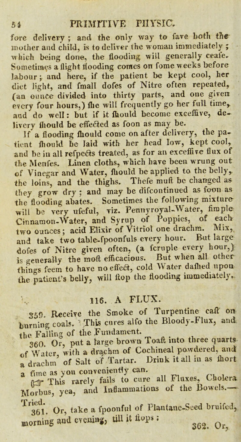 fore delivery ; and the only way to fave both the mother and child, is to deliver the woman immediately ; which being done, the flooding will generally ceale. Sometimes a flight flooding comes on fome weeks before labour; and here, if the patient be kept cool, her diet light, and fmall dofes of Nitre often repeated, (an ounce divided into thirty parts, and one given every four hours,) flic will frequently go her full time,, and do well: but if it fliould become exceffive, de- livery fliould be effected as foon as may be. If’ a flooding fliould come on after delivery, the pa- tient lhould be laid with her head low, kept cool, and be in all refpefts treated, as for an exceffive flux of the Menfes. Linen cloths, which have been wrung out of Vinegar and Water, fliould be applied to the belly,, the loins, and the thighs. Thefe muft be changed as they grow dry ; and may be difeontinued as foon as the flooding abates. Sometimes the following mixture- will be very ufeful, viz. Penny royal-Water, firaple Cinnamon-Water, and Syrup of Poppies, of each two ounces; acid Klixir of Vitriol one drachm. Mix, and take two table-fpoonfuls every hour. But large dofes of Nitre given often, (a fcruple every hour,) is generally the moft efficacious. But when all other things feem to have no effect, cold Mater dallied upon the patient’s belly, will flop the flooding immediately. 116. A FLUX. 350 Receive the Smoke of Turpentine call on burning coals. ' This cures alfo the Bloody-Flux, and, the Falling of the Fundament. 360 Or put a large brown Toaft into three quarts , f Water with a drachm of Cochineal powdered, and a drachm’ of Salt of Tartar. Drink it all in as ffiort a time as you conveniently can. {Hr This rarely fails to cure all Fluxes, Cholera Morbus, yea, and Inflammations of the Bowels.— 361. Or, take a fpoonful of Plantanc-Seed bruifed, morning and evening, till it Hops; ^ Qr