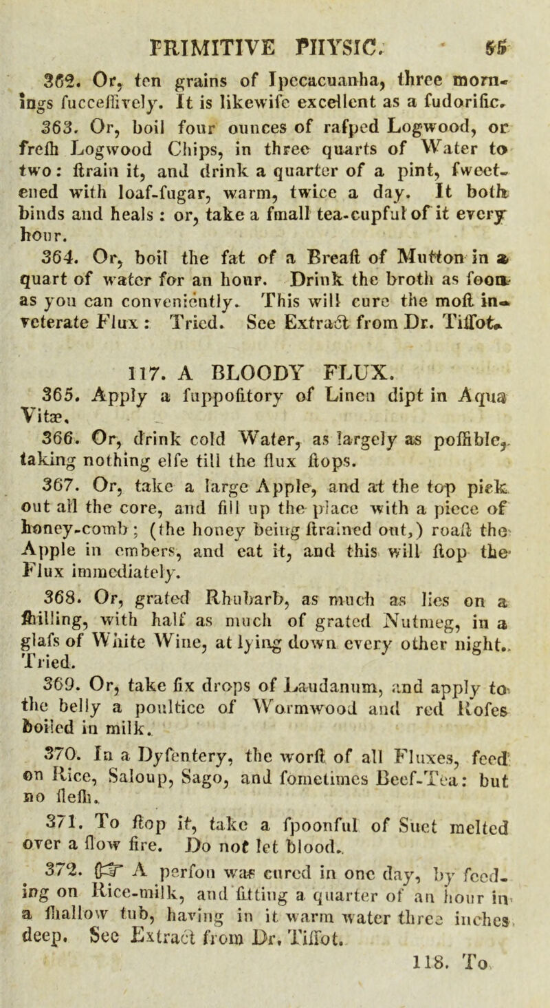 362. Or, ten grains of Ipecacuanha, three morn- ings fucceffively. It is Iikewife excellent as a fudorific. 363. Or, boil four ounces of rafped Logwood, or frefh Logwood Chips, in three quarts of Water to two: Itrain it, and drink a quarter of a pint, fweet- ened with loaf-fugar, warm, twice a day. It both binds and heals : or, take a fmall tea-cupful of it every hour. 364. Or, boil the fat of a Breaft of Mutton in a. quart of water for an hour. Drink the broth as fooit as you can conveniently. This will cure the moll in- veterate Flux : Tried. See Extract from Dr. Tiffot*. 117. A BLOODY FLUX. 365. Apply a fuppofitory of Linen dipt in Aqua Vitae, 366. Or, drink cold Water, as largely as poffible,. taking nothing elfe till the flux flops. 367. Or, take a large Apple, and at the top pick out all the core, and fill up the place with a piece of honey-comb; (Ihe honey being ft rained out,) road the Apple in embers, and eat it, and this will flop the- Flux immediately. 368. Or, grated Rhubarb, as much as lies on a ftilling, with half as much of grated Nutmeg, in a glafs of White Wine, at lying down every other night.. Tried. 369. Or, take fix drops of Laudanum, and apply to the belly a poultice of Wormwood and red Rofes boiled in milk. 370. In a Dyfentery, the worfl of all Fluxes, feed on Rice, Saloup, Sago, and foinctimes Beef-Tea: but no flefii., 371. To flop it, take a fpoonful of Suet melted over a flow fire. Do not let blood.. 372. fidT A perfon v/af cured in one day, by feed- ing on Rice-milk, and fitting a quarter of an iiour in a tliallovv tub, having in it, warm water three inches deep. See Extract from Dr. Tiffot. 118. To