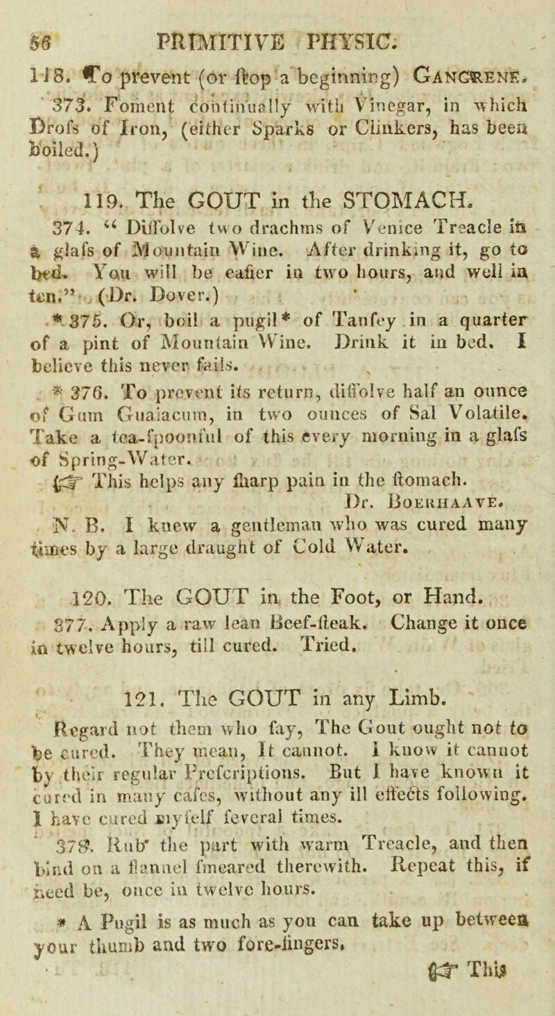 1 i 8. Co prevent (or ftop a beginning) Gangrene. 373. Foment continually with Vinegar, in which Drofs of Iron, (either Sparks or Clinkers, has been boiled.) 119. The GOUT in the STOMACH. 374. u Diifolve two drachms of Venice Treacle in a glals of Mountain Wine. After drinking it, go to bt‘d- Yo.u will be eafier in two hours, and well in ten.” (Dr. Dover.) * 375. Or, boil a pugil* of Tanfey in a quarter of a pint of Mountain Wine. Drink it in bed. I believe this never fails. * 376. To prevent its return, diffolve half an ounce of Gum Guaiacum, in two ounces of Sal Volatile. Take a tea-fpooriful of this every morning in a glafs of Spring-Water. This helps any fliarp pain in the ftomach. Dr. Boeiihaave. N. B. I knew a gentleman who was cured many times by a large draught of Cold Water. 120. The GOUT in the Foot, or Hand. 377. Apply a raw lean Beef-deak. Change it once in twelve hours, till cured. Tried. 121. The GOUT in any Limb. Regard not them who fay, The Gout ought not to be cured. They mean, It cannot, i know it cannot by their regular Preemptions. But I have known it cured in many cafes, without any ill effects following. 1 have cured myl'elf fevcral times. 37$. Rub* the part with warm Treacle, and then bind on a flannel fmeared therewith. Repeat this, if need be, once in twelve hours. # A Pugil is as much as you can take up between your thumb and two fore-lingers, fldr This