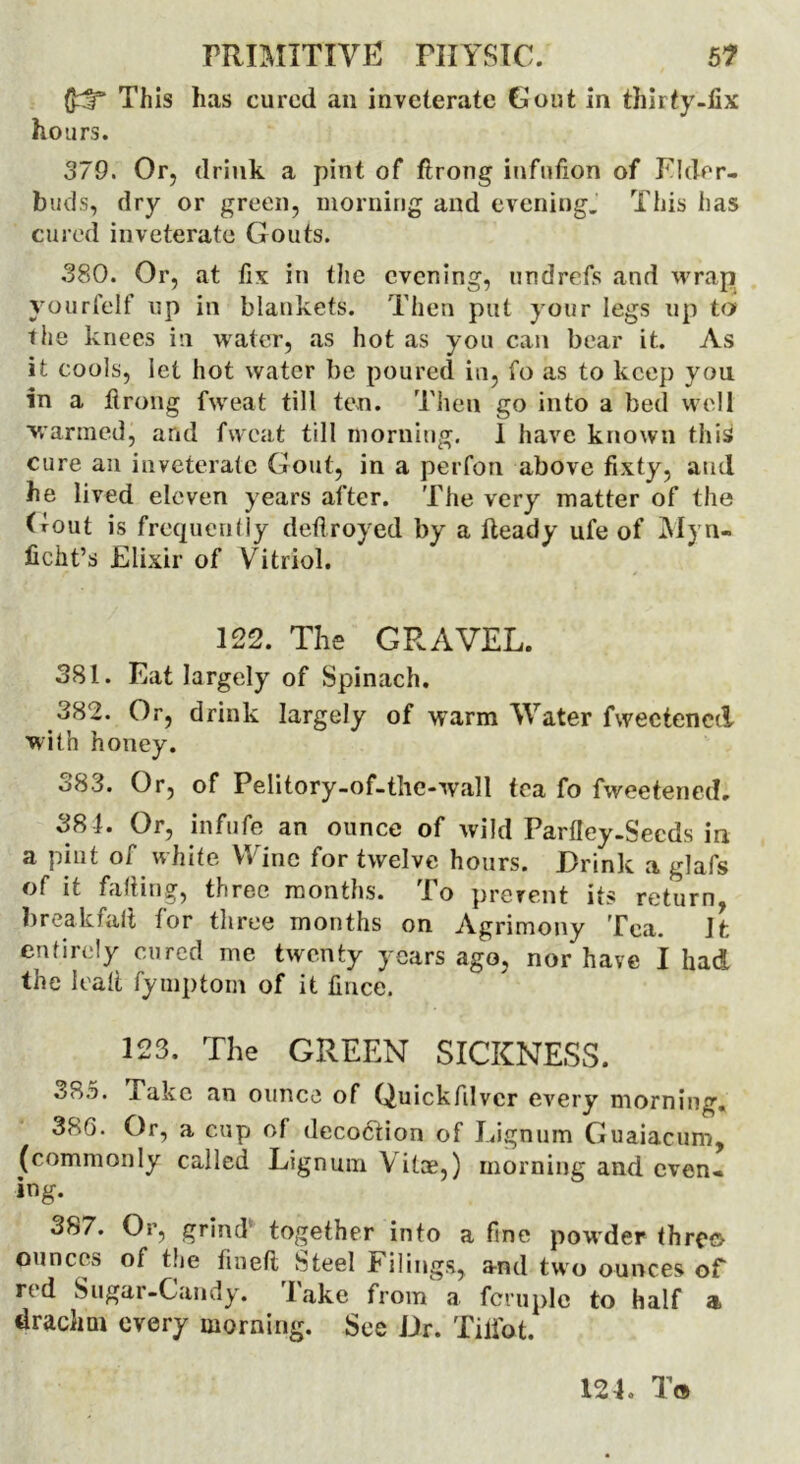 This has cured an inveterate Gout in thirty-fix hours. 379. Or, drink a pint of ftrong infufioii of Eldrr- buds, dry or green, morning and evening. This has cured inveterate Gouts. 380. Or, at fix in the evening, undrefs and wrap yourfelf up in blankets. Then put your legs up to the knees in water, as hot as you can bear it. As it cools, let hot water be poured in, fo as to keep you in a firong fw'eat till ten. Then go into a bed well warmed, and fweat till morning. 1 have known this cure an inveterate Gout, in a per foil above fixty, and he lived eleven years after. The very matter of the Gout is frequently deflroyed by a fteady ufe of Myn- ficht’s Elixir of Vitriol. 122. The GRAVEL. 381. Eat largely of Spinach. 382. Or, drink largely of warm Water fweetenec! with honey. o83. Or, of Pelitory-of-the-wall tea fo fweetened, 381. Or, inf ufe an ounce of wild Parfley-Secds in a pint of white Wine for twelve hours. Drink a glafs of it falling, three months. To prerent its return breakfali for three months on Agrimony Tea. Jfc entirely cured me twenty years ago, nor have I had the lead fymptom of it fince. 123. The GREEN SICKNESS. 3S5. Take an ounce of Quickfdvcr every morning, 380. Or, a cup of decoftion of Lignum Guaiacum, (commonly called Lignum Vitas,) morning and even- ing. 3S7. Or, grind together into a fine powder threo ounces of the lined Steel Filings, and two ounces of red Sugar-Candy. lake from a fcruple to half a drachm every morning. See Dr. Tilfat.