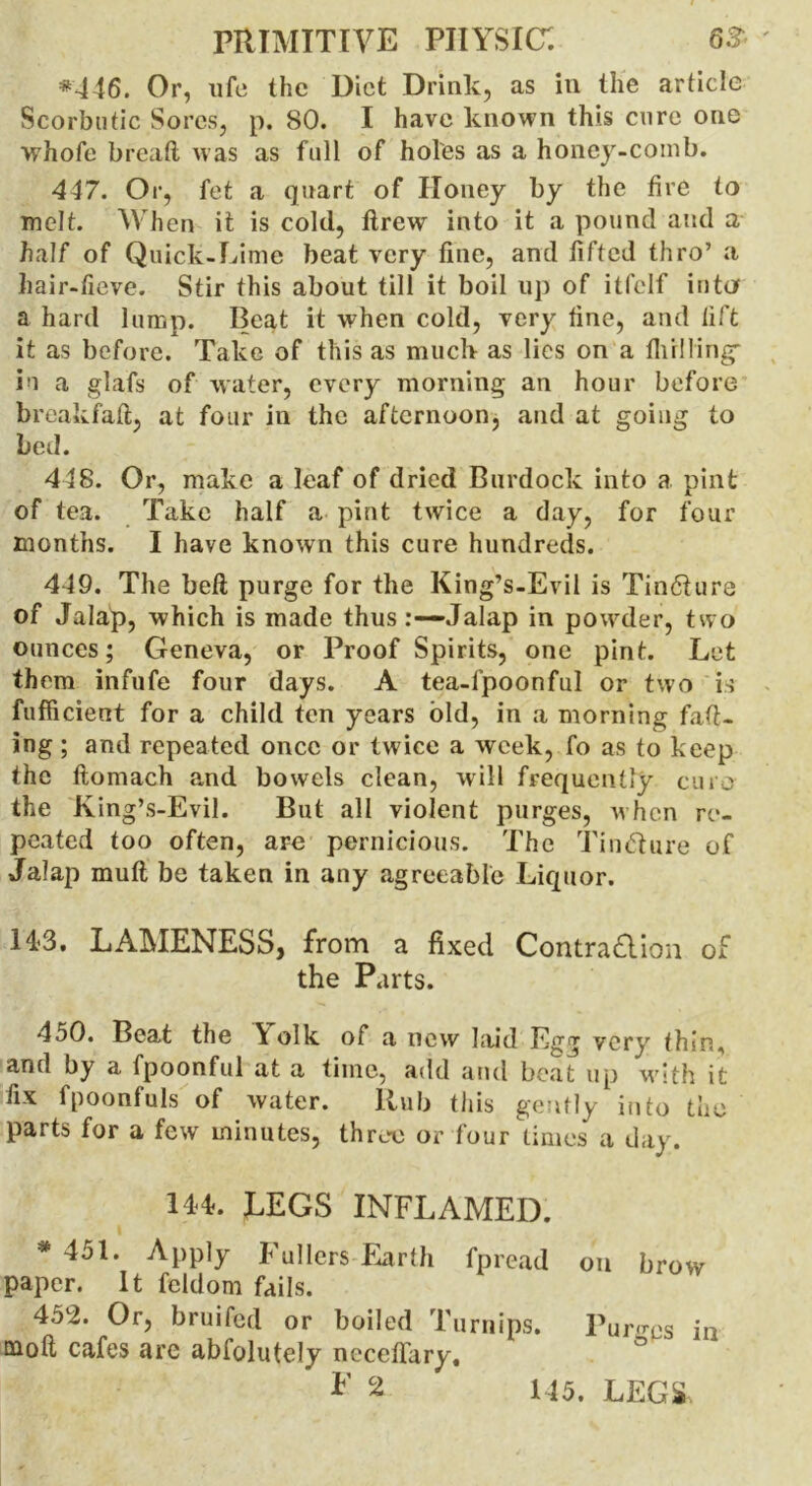 *446. Or, ufe the Diet Drink, as in the article Scorbutic Sores, p. 80. I have known this cure one whofe bread was as full of holes as a honey-comb. 447. Or, fet a quart of Honey by the fire to melt. When it is cold, drew into it a pound and a half of Quick-Lime beat very fine, and fifted thro’ a hair-fieve. Stir this about till it boil up of itfelf into a hard lump; Beat it when cold, very fine, and lift it as before. Take of this as much as lies on a fliilling- in a glafs of water, every morning an hour before breakfad, at four in the afternoon, and at going to bed. 448. Or, make a leaf of dried Burdock into a pint of tea. Take half a pint twice a day, for four months. I have known this cure hundreds. 449. The bed purge for the King’s-Evil is Tincture of Jalap, which is made thus Jalap in powder, two ounces; Geneva, or Proof Spirits, one pint. Let them infufe four days. A tea-fpoonful or two is fufficient for a child ten years old, in a morning fad- ing ; and repeated once or twice a week, fo as to keep the domach and bowels clean, will frequently euro the King’s-Evil. But all violent purges, when re- peated too often, are pernicious. The Tin&ure of Jalap mud be taken in any agreeable Liquor. 14*3. LAMENESS, from a fixed Contradlion of the Parts. 450. Beat the Yolk of a new laid Egg very thin, and by a fpoonful at a time, add and beat up with it fix fpoonfuls of water. llub this gently into the parts for a few minutes, three or four times a day. 144. LEGS INFLAMED. * 451. Apply Fullers Earth fpread on brow paper. It feldom fails. 452. Or, bruifed or boiled Turnips. Puro-ps in mod cafes are abfolutely necedary, *’ 2 145. LEGS