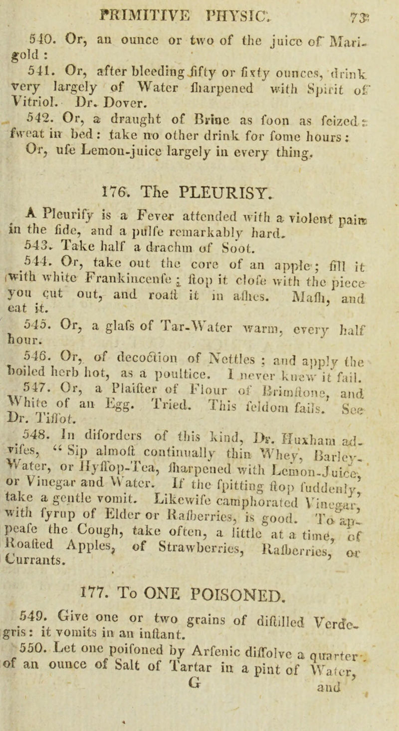 540. Or, an ounce or two of the juice of Mari- gold : 541. Or, after bleeding fifty or fixty ounces, drink very largely of Water Hiarpened with Spirit of V itriol. Dr. Dover. 542. Or, a draught of Brine as foon as feized: fueat in bed: take no other drink for fome hours: Or, ufe Lemon-juice largely in every thing. 176. The PLEURISY. A Pleurify is a Fever attended with a violent pain in the fide, and a pulfe remarkably hard. 543. lake halt a drachm of Soot 5 44. Or, take out the core of an apple ; fill it with white Frankincenfe i Hop it olofe with the piece you cut out, and roait it in allies. Math, and eat it. 5 545. Or, a glafs of Tar-Water warm, every half hour. y 546. Or, of decoction of IVcttles ; and apply the boiled herb hot, as a poultice. I never knew it fail. J47. Or, a Plaifter of I lour ol Brimfione, and White °f an Egg. Tried. This foldom fails. See Dr. J iHot. . 548. In diforders of this kind, Dr. Huxham ad- vil es, “ Si]) aim oil continually thin Whey, Bariev Water, or Hyffop-Tea, Jharpcried with Lemon-Juice' or Vinegar and V atcr. If the (pitting flop hidden ly’ take a gentle vomit. Likcwife camphorated Vinegar with fyrup of Elder or Ratberries, is good. To-Vn’ peafe the Cough, take often, a little at a time, of Roalted Apples, of Strawberries, Itafberries, or Currants. 177. To ONE POISONED. 549. Give one or two grains of (Milled Verde gris: it vomits in an inllant. 550. Let one poifoned by Arfenic diffolvc a quarter* of an ounce of Salt of Tartar in a pint of Wafer and