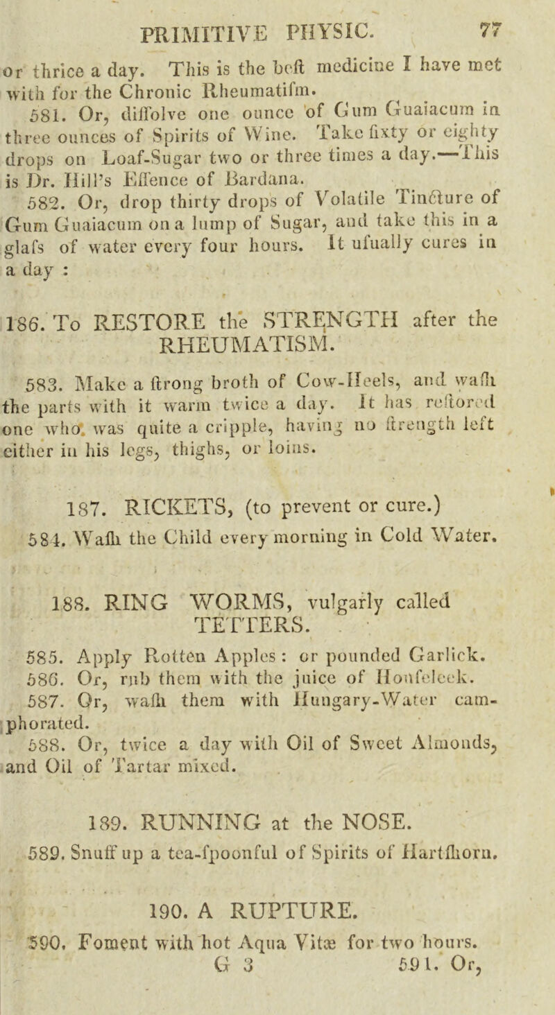 or thrice a day. This is the bed medicine I have met with for the Chronic llheumatifm. 581. Or, diilolve one ounce of Cum Guaiacum in three ounces of Spirits of Wine. Take fixty or eighty drops on Loaf-Sugar two or three times a day. this is Dr. Ilili’s Elienee of Eardana. 582. Or, drop thirty drops of Volatile linriureof Gum Guaiacum on a lump of Sugar, and take this in a glafs of water every four hours. It uiually cures in a day : 186. To RESTORE the STRENGTH after the RHEUMATISM. 583. Make a ftrong broth of Cow-Heels, and wadi the parts with it warm twice a day. it has restored one who, was quite a cripple, having no (Length left either in his legs, thighs, or loins. 187. RICKETS, (to prevent or cure.) 581. Walk the Child every morning in Cold Water. 188. RING WORMS, vulgarly called TETTERS. 585. Apply Rotten Apples : or pounded Garlick. 586. Or, rub them with the juice of Ilonfeleek. 587. Or, walk them with Hungary-Water cam- phorated. 588. Or, twice a day with Oil of Sweet Almonds, and Oil of Tartar mixed. 189. RUNNING at the NOSE. 589. Snulf up a tea-fpoonful of Spirits of Hartfliorn. 190. A RUPTURE. 590. Foment with hot Aqua Vitce for two hours. G 3 591. Or,