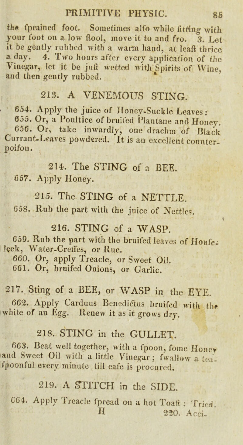 tfe# fprained foot. Sometimes alfo while fitting with your foot on a low ftool, move it to and fro. 3. Let it be gently rubbed with a warm hand, at lead thrice a day. 4. Two hours after every application of the Vinegar, let it be juft wetted witji Spirits of Wine, and then gently rubbed. * 213. A VENEMOUS STING. 1 654. Apply the juice of Honey-Suckle Leaves: 055. Or, a Poultice of bruited Plantane and Honey. 656. Or, take inwardly, one drachm of Black Currant-Leaves powdered. It is ail excellent counter- poifon. 214. The STING of a BEE. 657. Apply Honey. 215. The STING of a NETTLE. 658. Rub the part with the juice of Nettles. 216. STING of a WASP. 659. Rub the part with the bruifed leaves of Houfe- !<?ek, Water-Credos, or Rue. 660. Or, apply Treacle, or Sweet Oil. 661. Or, bruifed Onions, or Garlic. 217. Sting of a BEE, or WASP in the EYE. 662. Apply Carduus Benediftus bruifed with the white of an Egg. Renew it as it grows dry. 218. STING in the GULLET. 663. Beat well together, with a fpoon, fomc Honor and Sweet Oil with a little Vinegar; fwallow a tea- fpoonful every minute till cafe is procured. 219. A STITCH in the SIDE. CG4. Apply Treacle fpread on a hot I'oaft ; Tried. If 220. Acci-