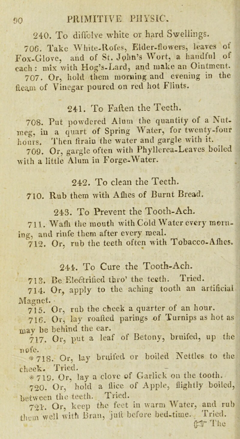 240. To diffolve white or hard Swellings. 706. Take White-Rofes, Elder-flowers, leaves ot Fox-Glove, and of St. John’s Wort, a handful of each : mix with Hog’s-Eard, and make an Ointment. 707. Or, hold them morning and evening in the tiepin of Vinegar poured on red hot Flints. 241. To Fallen the Teeth. 708. Put powdered Alum the quantity of a Nut- meg, in a quart of Spring AVater, for twenty-four hours. Then ilrain the water and gargle with it. 709. Or, gargle often with Phyllerea-Leaves boiled with a little Alum in Forge-AVater. 242. To clean the Teeth. 710. Rub them with Allies of Burnt Bread. 243. To Prevent the Tooth-Ach. 711. Wafli the mouth with Cold Water every morn- ing, and rinfe them after every meal. 712. Or. rub the teeth often with Tobacco-Allies. 244. To Cure the Tooth-Ach. 713. Be Electrified thro’ the teeth. Tried. 714. Or, apply to the aching tooth an artificial Magnet. 715. Or, rub the check a quarter of an hour. 716. Or, lay voafted parings of Turnips as hot as may be behind the ear. 717. Or, put a leaf of Betony, bruifed, up the 01*0 *718. Or. lay bruifed or boiled Nettles to the cheek. Tried. *719. Or, lay a clove of Carlick on the tooth. 720. Or, hold a llice of Apple, Rightly boiled, between the teeth. Tried. 721. Or, keep the feet in warm AVater, and rub them well with Bran, jult before bed-time. Tried. (IT The