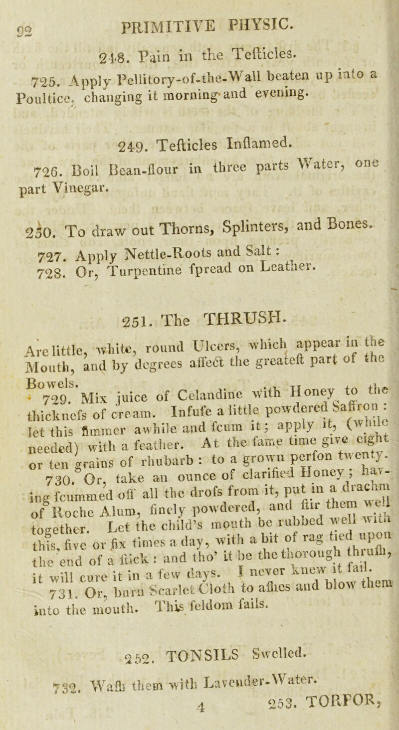 218. Pain in the Tefticles. 725. Apply Pellitory-of-the-Wall beaten up into a Poultice, changing it morning-and evening. 24-9. Tefticles Inflamed. 726. Boil Bean-flour in three parts Water, one part Vinegar. 250. To draw out Thorns, Splinters, and Bones. 727. Apply Nettle-Roots and Salt: 728. Or, Turpentine fpread on Leathei. 251. The TPI RUSH. Arc little, white, round Ulcers, which appear m the Mouth, and by degrees alfeft the greateft part of the ?°729. Mix juice of Celandine with Honey to the thicknefs of cream. Infufe a little powdered Saftron : let this flmraer awhile and feuin it, apply it, ( - needed) with a feather. At the fame time give eight or ten grains of rhubarb : to a grown perfon twenty. 730.*Or, take an ounce of clarified Honey; ha>- ing feummed off all the drofs from it, put in a drachm of Roche Alum, finely powdered ami ftir then wed together. Let the child’s mouth be rubbed well wit.i thts five or fix times a day, with a bit ol rag tied up the end of a flick: and tho' it be the thorough thrum, it will cure it in a few days. I never knew t tail. 73) Or, burn Scarlet Cloth to allies and blow them into the mouth. This feldom fails. 252. TONSILS Swelled. 732. Waft them with Lavender-Water. a 253. TORPOR,