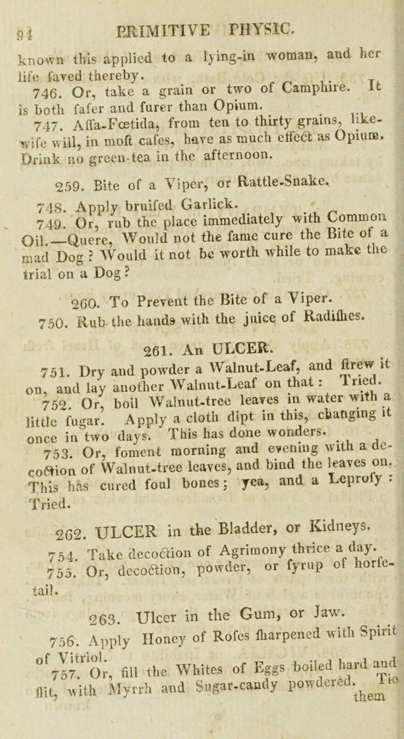 known this applied to a lying-in woman, and her life laved thereby. 746. Or, take a grain or two of Camphire. it is both fafer and fnrer than Opium. 747. Affa-Fcetida, from ten to thirty grains, like- wife will, in moft cafes, have as much effeft as Opium. Drink no green-tea in the afternoon. 259. Bite of a Viper, or Rattle-Snake. 748. Apply bruifed Garlick. 749. Or, rub the place immediately with Common Oil Quere, Would not the fame cure the Bite of a mad Dog ? Would it not be worth while to make the trial on a Dog ? 260. To Prevent the Bite of a V iper. 750. Rub the hands with the juice of Radilhes. 261. An ULCER. 751. Dry and powder a Walnut-Leaf, and ftrew it on, and lay another Walnut-Leaf on that: Tried. 752. Or, boil Walnut-tree leaves in water with a little fugar. Apply a cloth dipt in this, changing it once in two days. * This has done wonders. 753. Or, foment morning and evening with a at- coftion of Walnut-tree leaves, and bind the leaves on? This has cured foul bones; yea, and a Leproiy . Tried. 262. ULCER in the Bladder, or Kidneys. 754. 755. tail. Take deco&ion of Agrimony thrice a day. Or, decoction, powder, or fyrup of hortc 263. Ulcer in the Gum, or Jaw. 756. Apply Honey of Rofes fharpened with Spirit ° W? 0*;, f.U the Whites of Eggs boiled hard and flit, with Myrrh and Sagar-caudy powdered.^ -