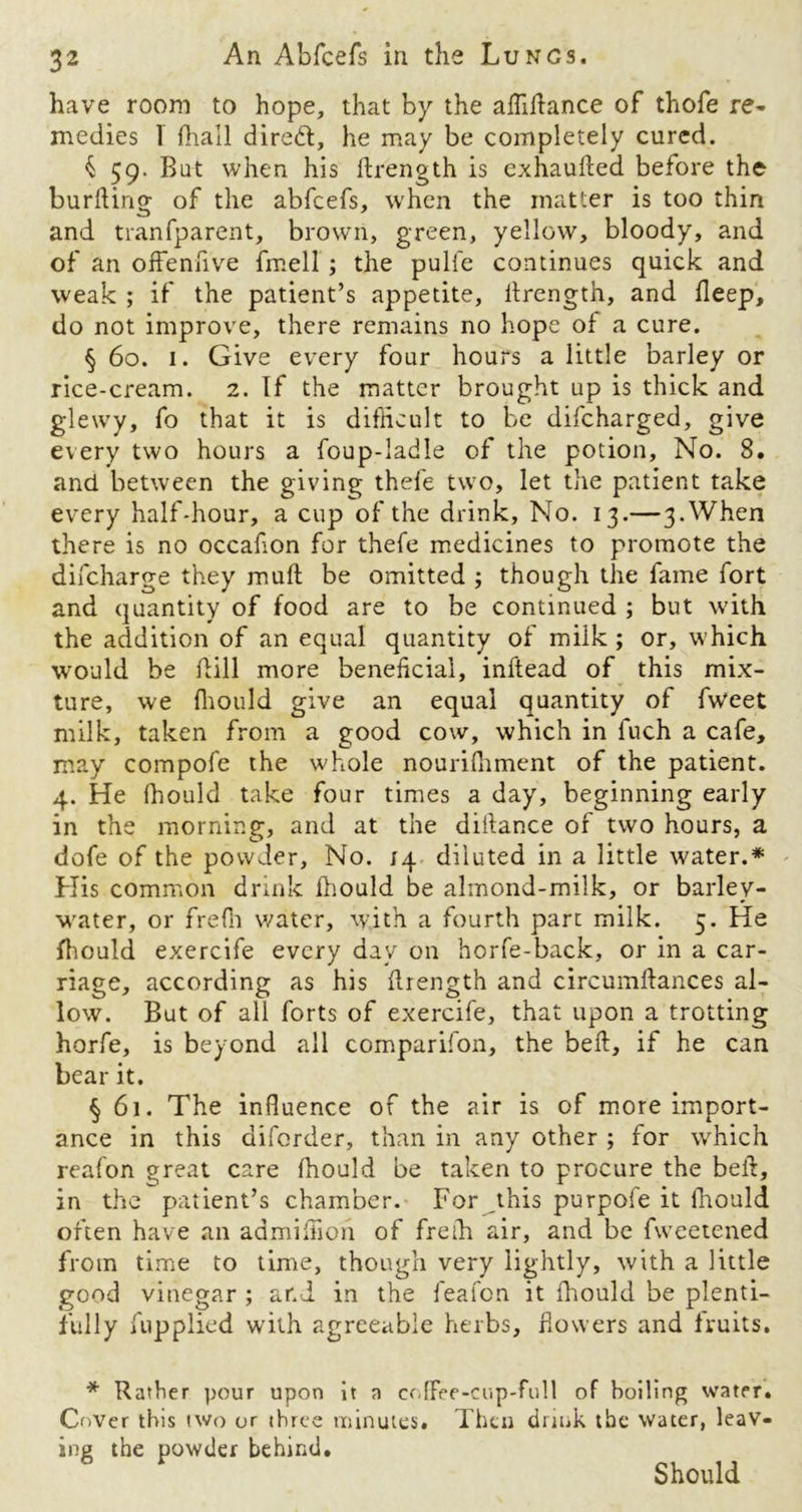 have room to hope, that by the affiffance of thofe re- medies 1 {hall diredt, he may be completely cured. $ 59. But when his {Length is exhaufted before the burning of the abfcefs, when the matter is too thin and tranfparent, brown, green, yellow, bloody, and of an offenfive fmell ; the pulfe continues quick and weak ; if the patient’s appetite, ilrength, and Beep, do not improve, there remains no hope of a cure. § 60. 1. Give every four hours a little barley or rice-cream. 2. If the matter brought up is thick and glewy, fo that it is difficult to be difcharged, give every two hours a foup-ladle of the potion. No. 8. and between the giving thefe two, let the patient take every half-hour, a cup of the drink, No. 13.—3.When there is no occafon for thefe medicines to promote the difcharge they mull; be omitted ; though the fame fort and quantity of food are to be continued ; but with the addition of an equal quantity of milk ; or, which would be fill more beneficial, inftead of this mix- ture, we fhould give an equal quantity of fweet milk, taken from a good cow, which in fuch a cafe, may compofe the whole nourifliment of the patient. 4. He fhould take four times a day, beginning early in the morning, and at the diilance of two hours, a dofe of the powder. No. 14 diluted in a little water.* His common drink fhould be almond-milk, or barley- water, or freffi water, with a fourth part milk. 5. He fhould exercife every day on horfe-back, or in a car- riage, according as his {Length and circumftances al- low. But of all forts of exercife, that upon a trotting horfe, is beyond all companion, the beft, if he can bear it. § 61. The influence of the air is of more import- ance in this aiforder, than in any other ; for which reafon great care fhould be taken to procure the beih, in the patient’s chamber. For this purpofe it fhould often have an admiffioh of freth air, and be fweetened from time to time, though very lightly, with a little good vinegar ; and in the feafon it fhould be plenti- fully fupplied writh agreeable herbs, flowers and fruits. * Rather pour upon it a coffee-cup-full of boiling watpr. Cover this two or three minutes. Then drink the water, leav- ing the powder behind. Should