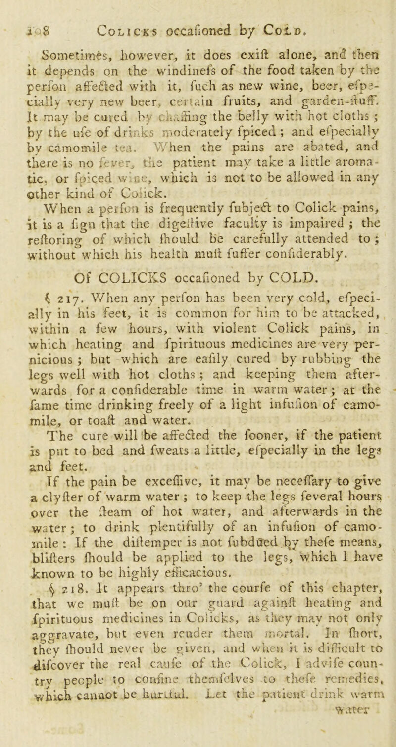 i ■$ Co licks occailoned by Cold. Sometimes, however, it does exift alone, and then it depends on the windinefs of the food taken by the perfon affe&ed with it, fuch as new wine, beer, efpra- cially very new beer, certain fruits, and garden-duff. It may be cured by eu-ifing the belly with hot cloths ; by the ufe of drinks moderately fpiced ; and especially by camomile t a. When the pains are abated, and there is no fever, the patient may take a little aroma- tic, or fpiced w ae, which is not to be allowed in any Other kind of Coiick. When a perfon is frequently fubjeft to Colick pains, it is a fign that the digellive faculty is impaired ; the redoring of which lhould be carefully attended to ; without which his health mull fuffer confiderably. Of COLICKS occafioned by COLD. ^ 217. When any perfon has been very cold, efpeci- ally in his feet, it is common for him to be attacked, within a few hours, with violent Colick pains, in which heating and fpirituous medicines are very per- nicious ; but which are eafily cured by rubbing the legs well with hot cloths ; and keeping them after- wards for a confiderable time in warm water ; at the fame time drinking freely of a light infufion of camo- mile, or toaft and water. The cure will he afredted the fooner, if the patient: is pnt to bed and fweats a little, el'pecially in the leg? and feet. If the pain be exceffivc, it may be neceftary to give a clyfter of warm water ; to keep the legs feveral hours over the deam of hot water, and afterwards in the water; to drink plentifully of an infufion of camo- mile : If the diitemper is not fubdiled by thefe means, blifters fhould be applied to the legs, which I have known to be highly efficacious. ^ 218. It appears thro’ the courfe of this chapter, that we mud be on our guard againft heating and fpirituous medicines in Coiicks, as they may not only aggravate, but even render them mortal. In fhort, they lhould never be given, and when it is difficult to difeover the real caufe of the Colick, 1 advife coun- try people to confine themfclves to thefe remedies, which cannot be hurtful. Let the patient drink warm