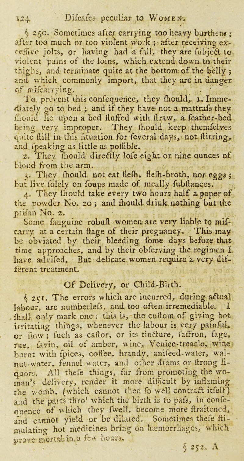 § 250. Sometimes after carrying too heavy burthen* ; after too much or too violent work ; after receiving e£- c'eilive jolts, or having had a fall, they are fubjed, to violent pains of the loins, which extend down, to their th ighs, and terminate quite at the bottom of the belly ; and which commonly import, that they are in danger cf mifcarrying. ; ' To prevent this confequence, they fhould, 1. Imme- diately go to bed ; and if they have not a mattrafs they lliould lie upon a bed Huffed with ll raw,. a feather-bed being very improper. They fhould keep themfelves quite Hill in this ntuation for feveral days, not ftirring, and fpeaking as little as polfible. 2. They fhould diredly lofe eight or nine ounces of blood from the arm. 3. They fhould not eat flefh, flefh-broth, nor eggs; but live folely on foups made of meally fubftances. 4. They fliould take every two hours half a paper of the powder No. 20 ; and fhould drink nothing but the ptifan No. 2. Some fanguine robuft women are very liable to mif- carry at a certain ftage of their pregnancy. This may be obviated by their bleeding fome days before that time approaches, and by their obferving the regimen X have advifed. But delicate women require a very dif- ferent treatment. Of Delivery, or Child-Birth. ^ 251. The errors which are incurred, during actual labour, are numberlefs, and too often irremediable. I fhall only mark one : this is, the cuftom of giving hot irritating things, whenever the labour is Very painful, or flow ; fuch as caftor, or its tin&ure, faffron, fage, rue, farm, oil of amber, wine, Venice-treacle, wine burnt with fpices, coffee, brandy, anifeed-water, wal- nut-water, fennel-water, and other drams or ftrong li- quors. All thefe things, far from promoting the wo- man’s delivery, render it more difficult by inflaming the womb, (which cannot then fo well contra<5l itfelf) and the parts thro’ which the birth is to pafs, in confe- quence of which they fwell, became more ftraitened, and cannot yield or be dilated. Sometimes thefe fti- mulating hot medicines bring on hemorrhages, which prove mortal in. a few hours.