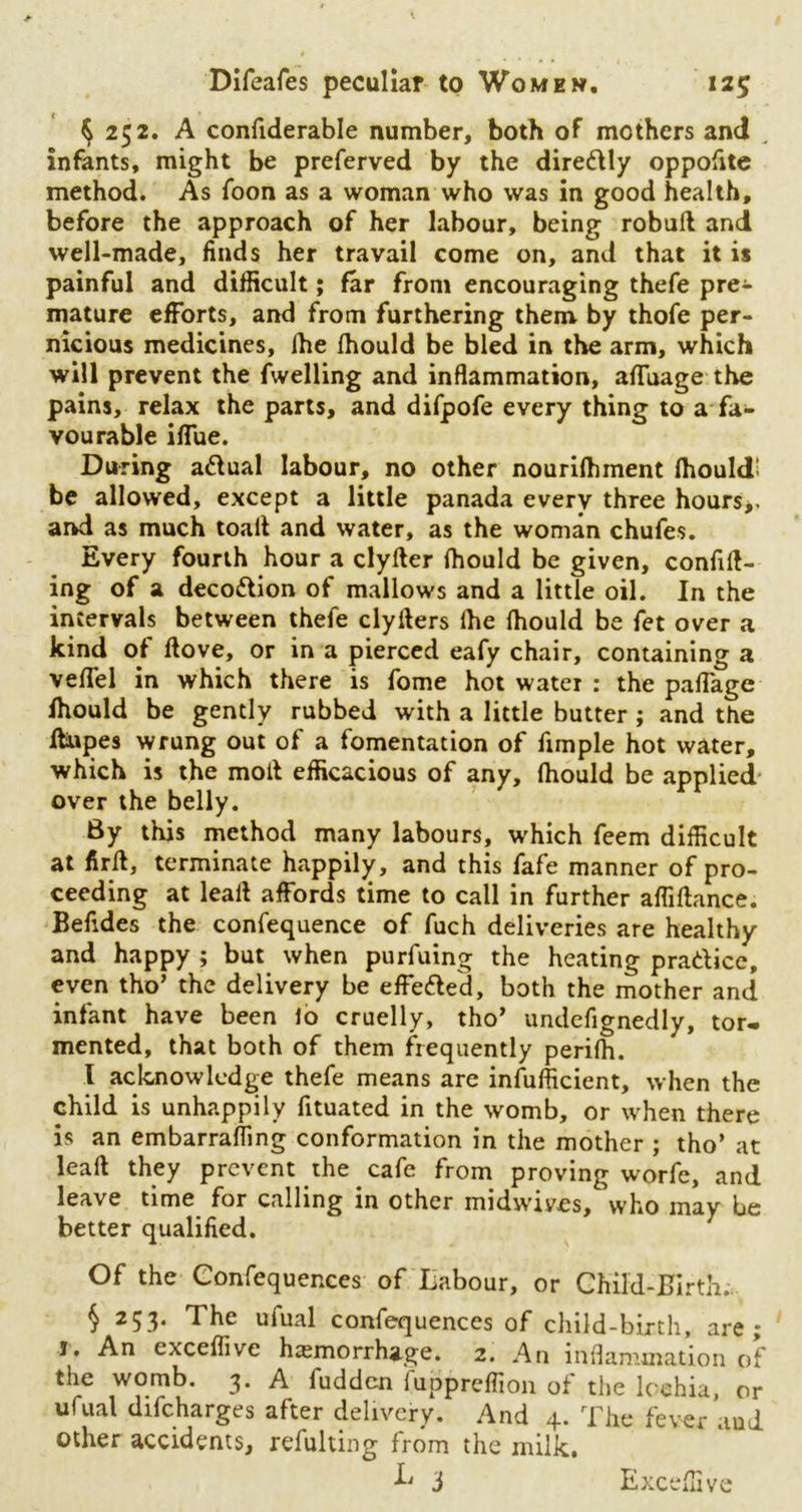 $ 252. A confiderable number, both of mothers and „ infants, might be preferved by the diredly oppofite method. As foon as a woman who was in good health, before the approach of her labour, being robult and well-made, finds her travail come on, and that it is painful and difficult; far from encouraging thefe pre- mature efforts, and from furthering them by thofe per- nicious medicines, Ihe fhould be bled in the arm, which will prevent the fwelling and inflammation, afluage the pains, relax the parts, and difpofe every thing to a fa- vourable iflue. During adual labour, no other nourilhment fhould’ be allowed, except a little panada everv three hours*, and as much toad and water, as the woman chufes. Every fourth hour a clyfter ffiould be given, confid- ing of a decodion of mallows and a little oil. In the intervals between thefe clyders Ihe Ihould be fet over a kind of ftove, or in a pierced eafy chair, containing a velfel in which there is fome hot water : the paflage fhould be gently rubbed with a little butter ; and the Jdupes wrung out of a fomentation of fimple hot water, which is the moll efficacious of any, fhould be applied over the belly. 8y this method many labours, which feem difficult at fir 11, terminate happily, and this fafe manner of pro- ceeding at lead affords time to call in further affidance. Befides the confequence of fuch deliveries are healthy and happy ; but when purfuing the heating pradice, even tho’ the delivery be effeded, both the mother and infant have been lo cruelly, tho’ undefignedly, tor- mented, that both of them frequently perifh. I acknowledge thefe means are infufficient, when the child is unhappily fituated in the womb, or when there is an embarrafllng conformation in the mother ; tho’ at lead they prevent the cafe from proving worfc, and leave time for calling in other midwives, 'who may be better qualified. Of the Confequences of Labour, or Child-Birth. § 253. The ufual confequences of child-birth, are; 1, An exceffive haemorrhage. 2. An inflammation of the womb. 3. A fudden fuppreffion of the lochia, or ufual difeharges after delivery. And 4. The fever and other accidents, refulting from the milk. I' 3 Exceffive