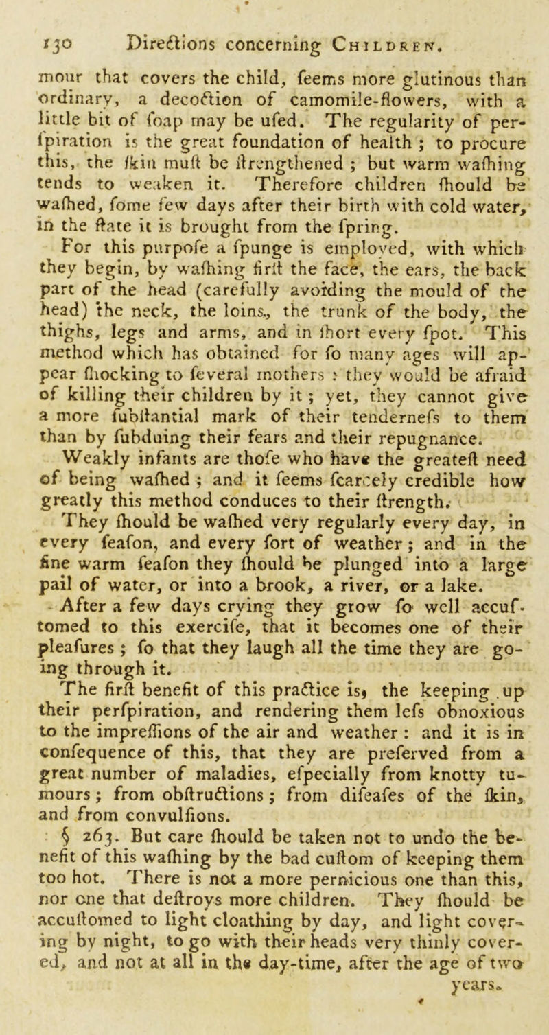 mour that covers the child. Teems more glutinous than ordinary, a decoftion of camomile-flowers, with a little bit of Toap may be ufed. The regularity of per- Ipiration is the great foundation of health ; to procure this, the /kin mult be itrengthened ; but warm wafhing tends to weaken it. Therefore children fhould be wafhed, Tome few days after their birth with cold water, in the ftate it is brought from the fpring. For this purpofe a fpunge is employed, with which they begin, by wafhing flrlt the face, the ears, the back part of the head (carefully avoiding the mould of the head) the neck, the loins., the trunk of the body, the thighs, legs and arms, and tn ihort every fpot. This method which has obtained for fo many ages will ap- pear (hocking to feveral mothers > they would be afraid of killing their children by it ; yet, they cannot give a more fublhintial mark of their tendernefs to them than by fubduing their fears and their repugnance. Weakly infants are thofe who have the greatefl need of being wafhed ; and it feems fcarcely credible how greatly this method conduces to their ftrength. They fhould be wafhed very regularly every day, in every feafon, and every fort of weather; and in the line warm feafon they lhould be plunged into a large pail of water, or into a brook, a river, or a lake. After a few days crying they grow fo well accuf- tomed to this exercife, that it becomes one of their pleafures ; fo that they laugh all the time they are go- ing through it. The firfl benefit of this praflice is* the keeping up their perforation, and rendering them lefs obnoxious to the impreflions of the air and weather : and it is in confequence of this, that they are preferved from a great number of maladies, efpecially from knotty tu- mours ; from obftruClions ; from difeafes of the Ihin, and from convulfions. § 263. But care fhould be taken not to undo the be- nefit of this wafhing by the bad cuftom of keeping them too hot. There is not a more pernicious one than this, nor one that deftroys more children. They fhould be accuflomed to light cloathing by day, and light cover- ing by night, logo with their heads very thinly cover- ed, and not at all in th« day-time, after the age of two years*