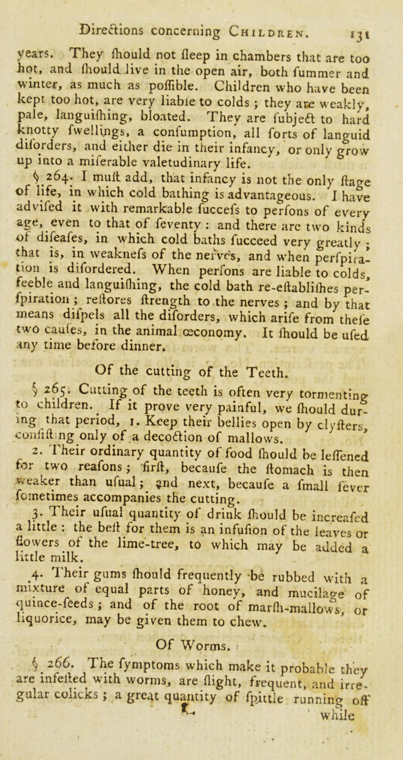 years. They fhould not deep in chambers that are too hot, and fhould live in the open air, both fummer and winter, as much as poffible. Children who have been kept too hot, are very liable to colds ; they ace weakly, pale, languifhing, bloated. They are fubjeft to hard knotty Avellings, a confumption, all forts of languid diforders, and either die in their infancy, or only grow up into a miferable valetudinary life. ^264. I mult add, that infancy is not the only ftage of life, in which cold bathing is advantageous. I have advifed it with remarkable fuccefs to perfons of every age, even to that of feventy : and there arc two kinds of difeafes, in which cold baths fucceed very greatly ; that is, in weaknefs of the nerves, and when perfpira- tion is difordered. When perfons are liable to colds feeble and languifhing, the cold bath re-eitablilhes per- fpiration ; reilores ftrength to the nerves ; and by that means difpels all the diforders, which arife from thefe two caufes, in the animal ceconomy. It lhould be ufed any time before dinner. Of the cutting of the Teeth. * 2^5* Cutting of the teeth is often very tormenting to children. . If it prove very painful, we lhould dur- ing that period, 1. Keep their bellies open by clyfters confiding.only of a decoftion of mallows. 2. Their ordinary quantity of food fhould be leflened for two reafons; -firft, becaufe the ftomach is then weaker than ufual;. $nd next, becaufe a fmall fever fcinetimes accompanies the cutting. 3. Their ufual quantity of drink lhould be increafed a little : the bell for them is an infufion of the leaves or flowers of the lime-tree, to which may be added a little milk. .4. Their gums fhould frequently -be rubbed with a mixture of equal parts of honey, and mucilao-e of quince-feeds; and of the root of marfh-mallows, or liquorice, may be given them to chew. Of Worms. $.266. The fymptoms which make it probable they are mieiled with worms, are flight, frequent, and irre- gular concks ; a great quantity of fpittle running off K* ’ while l