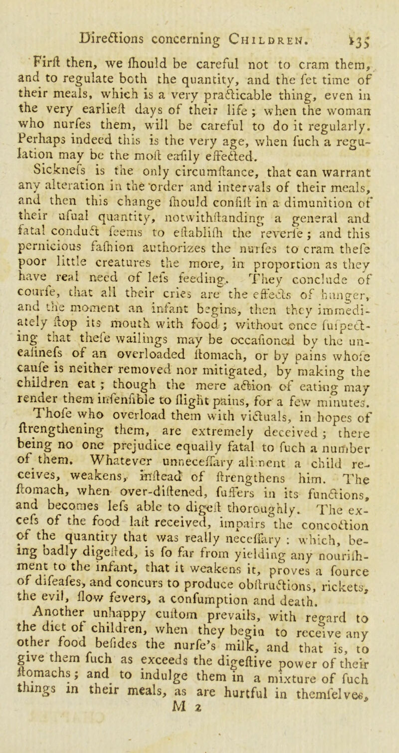 Firft then, we fhould be careful not to cram them, and to regulate both the quantity, and the fet time of their meals, which is a very practicable thing, even in the very earlieft days of their life ; when the woman who nurfes them, will be careful to do it regularly. Perhaps indeed this is the very age, when fuch a regu- lation may be the moft eadily effected. Sicknefs is the only circumftance, that can warrant any alteration in the order and intervals of their meals, and then this change fhould confiil in a dimunition of their ufual quantity, notwithstanding a general and fatal conduCt feems to eltablifh the reverie; and this pernicious fafnion authorizes the nurfes to cram thefe poor little creatures the more, in proportion as they have real need of lets feeding. They conclude of courfe, that all their cries are the effects of hunger, and the moment an infant begins, then they immedi- ately flop its mouth with food ; without once fuipeCl- ing that thele wailings may be cccafioned by the un- ealinefs of an overloaded itomach, or by pains whole caufe is neither removed nor mitigated, by making the children eat ; though the mere aCtion of eating may render them infenfible to flight pains, for a few minutes. Thofe who overload them with viCluals, in hopes of ftrengthening them, are extremely deceived ; there being no one prejudice equally fatal to fuch a number of them. Whatever unneceffary aliment a child re- ceives, weakens, inflead of ftrengthens him. The ftomach, when over-diftened, fuffers in its functions, and becomes lefs able to digeil thoroughly. The ex- cels of the food tail received, impairs the concodion of the quantity that was really neceffary : which, be- ing oadly digeded, is fo far from yielding any nouriih- ment to the infant, that it weakens it, proves a fource of difeafes, and concurs to produce obftruCtions, rickets, the evil, flow fevers, a confumption and death. Another unhappy cuitom prevails, with regard to the diet of children, when they begin to receive any other food befides the nurfe’s milk, and that is, to give them fuch as exceeds the digeftive power of their nomachs; and to indulge them in a mixture of fuch things m their meals, as are hurtful in themiel ve^ M 2