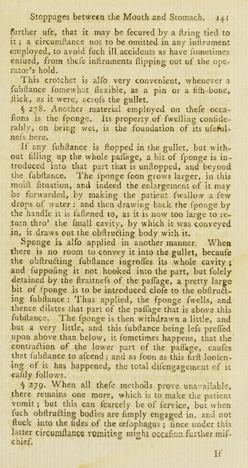 further ufe, that it may be fecured by a firing tied to it; a circumftance noc to be omitted in any inltrument employed, to avoid fuch ill accidents as have fometimes enlued, from thefe inllruments flipping out of the ope- rator’s hold. This crotchet is alfo very convenient, whenever a fubftance fomewhat flexible, as a pin or a filh-bone, flick, as it were, acrofs the gullet. § 278. Another material employed on thefe occa- fions is the fponge. Its property of fwelling confide- rably, on being wet, is the foundation of its ufeful- nefs here. If any fubftance is flopped in the gullet, but with- out filling up the whole paffage, a bit of fponge is in- troduced into that part that is unflopped, and beyond the fubflance. The fponge foon grows larger, in this moifl fituation, and indeed the enlargement of it may be forwarded, by making the patient fwallow a few drops of water : and then drawing back the fponge by the handle it is faflened to, as it is now too large to re- turn thro’ the fmall cavity, by which it was conveyed in, it draws out the obftrudling body with it. Sponge is alfo applied in another manner, When there is no room to convey it into the gullet, becaufe the obftrucfling fubflance ingroffes its whole cavity ; and fuppoflng it not hooked into the part, but folely detained by the flraitnefs of the paffage, a pretty large bit of fponge is to be introduced clofe to the obftrudl- ing fubftance : Thus applied, the fponge fvvells, and thence dilates that part of the paffage that is above this fubflance. The fponge is then withdrawn a little, and but a very little, and this fubflance being lefs prefled upon above than below, it fometimes happens, that the contraction of the lower part of the paffage, caufes that fubflance to afeend; and as foon as this firft loolen- •ing of it has happened, the total difengagement of it eaflly follows. § 279. When all thefe methods prove unavailable, there remains one more, which is to make the patient vomit; but this can fearedy be of fervice, but when fuch obrtrudling bodies are Amply engaged in, and not ftuck into the lides of the oefophagus; iince under this latter circumftance vomiting might occaflon further mif- chief. If