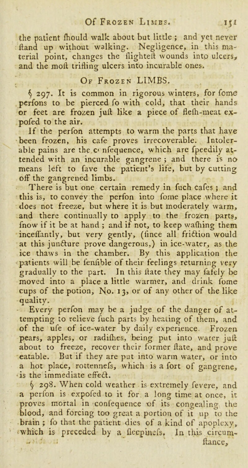 the patient fhould walk about but little ; and yet never Hand up without walking. Negligence, in this ma- terial point, changes the flighted wounds into ulcers, and the mod trifling ulcers into incurable ones. Of Frozen LIMBS. ^ 297. It is common in rigorous winters, for fome perfons to be pierced fo with cold, that their hands or feet are frozen juft like a piece of flefh-meut ex- pofed to the air. If the perfon attempts to warm the parts that have been frozen, his cafe proves irrecoverable. Intoler- able pains are the c< nfequence, which are fpeedily at- tended with an incurable gangrene ; and there is no means left to fave the patient’s life, but by cutting off the gangrened limbs. There is but one certain remedy in fuch cafes ; and this is, to convey the perfon into fome place where it does not freeze, but where it is but moderately warm, and there continually to apply to the frozen parts, fnow if it be at hand ; and if not, to keep wafhing them inceffantly, but very gently, (fince all fri&ion would at this juncture prove dangerous,) in ice-water, as the ice thaws in the chamber. By this application the patients will be fenfible of their feelings returning very gradually to the part. In this date they may fafely be moved into a place a little warmer, and drink fome cups of the potion. No. 13, or of any other of the like quality. Every perfon may be a judge of the danger of at- tempting to relieve fuch parts by healing of them, and of the ufe of ice-water by daily experience. Frozen pears, apples, or radifhes, being put into water juft about to freeze, recover their former date, and prove eatable. But if they are put into warm water, or into a hot place, rottennefs, which is a fort of gangrene, is the immediate effedl. § 298. When cold weather is extremely fevere, and a perfon is expofed to it for a long time at once, it proves mortal in confequence -of its congealing the blood, and forcing too great a portion of it up to the brain ; fo that the patient dies of a kind of apoplexy, which is preceded by a flecpinefs, In this circuni- * fiance.