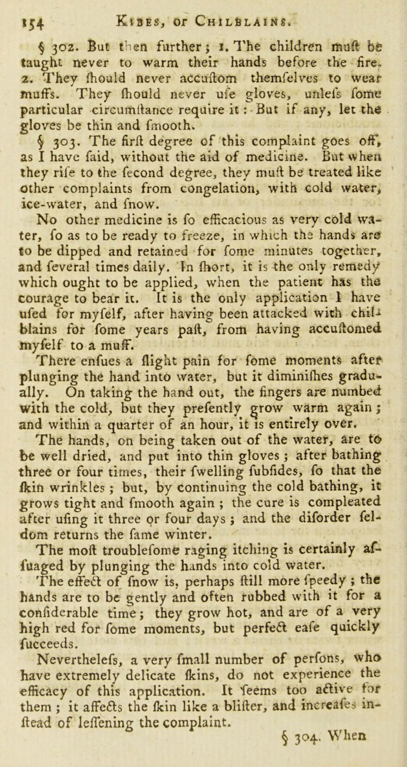 § 302. But then further; 1. The children muft be taught never to warm their hands before the fire, 2. They fhould never accuflom themfelves to wear muffs. They fhould never ufe gloves, unlel's fome particular circumilance require it: But if any, let the gloves be thin and fmooth. § 303. The firil degree of this complaint goes off, as I have faid, without the aid of medicine. But when they rife to the fecond degree, they mud be treated like other complaints from congelation, with cold water, ice-water, and fnow. No other medicine is fo efficacious as very cold wa- ter, fo as to be ready to freeze, in which the hands are to be dipped and retained for fome minutes together, and feveral times daily. In fhort, it is the only remedy which ought to be applied, when the patient has the courage to bear it. It is the only application 1 have ufed for myfelf, after having been attacked with chiU blains for fome years pail, from having accuftomed myfelf to a muff. There enfues a flight pain for fome moments after plunging the hand into water, but it diminifhes gradu* ally. On taking the hand out, the fingers are numbed with the cold, but they prefently grow warm again ; and within a quarter of an hour, it is entirely over. The hands, on being taken out of the water, are to be well dried, and put into thin gloves; after bathing three or four times, their fwelling fubfides, fo that the fkin wrinkles ; but, by continuing the cold bathing, it grows tight and fmooth again ; the cure is compleated after ufing it three or four days ; and the diforder fel- dom returns the fame winter. The moil troublefome raging itching is certainly af- lilaged by plunging the hands into cold water. The effedt of fnow is, perhaps ftill morefpeedy ; the hands are to be gently and often rubbed with it for a confiderable time; they grow hot, and are of a very high red for fome moments, but perfect eafe quickly fucceeds. Neverthelefs, a very fmall number of perfons, who have extremely delicate fkins, do not experience the efficacy of this application. It feems too attive for them ; it affedls the fkin like a blifter, and increafes in- ftead of leflening the complaint. § 304. When