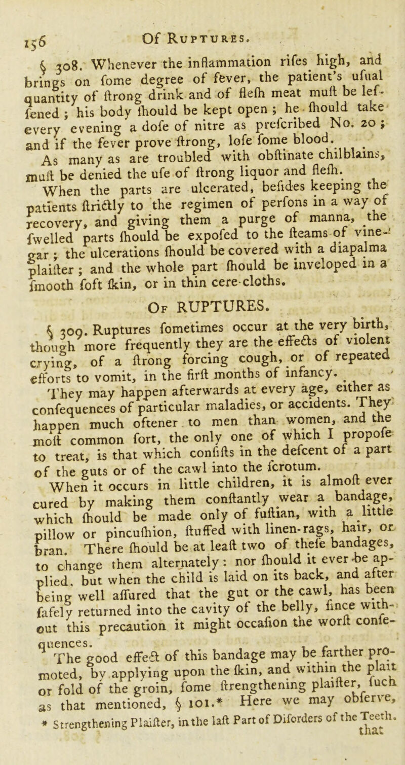 j-6 Of Ruptures. k 308. Whenever the inflammation rifes high, and brines on fome degree of fever, the patient’s ufual quantity of ftrong drink and of flelh meat mutt be lef- ?ened ; his body lhould be kept open ; he lhould take every evening a dofe of nitre as prelcribed No. 20 ; and if the fever prove ftrong, lofe fome blood. As many as are troubled with obftinate chilblains, mutt be denied the ufe of ftrong liquor and flelh. When the parts are ulcerated, bettdes keeping the patients ftri&ly to the regimen of perfons in a way of recovery, and giving them a purge of manna, the dwelled parts lhould be expofed to the fleams of vine J ear ; the ulcerations lhould be covered with a diapalma plailter ; and the whole part lhould be inveloped m a fmooth foft Ikin, or in thin cere-cloths. Of RUPTURES. k 300. Ruptures fometimes occur at the very birth, though more frequently they are the effects of violent crying, of a ftrong forcing cough, or of repeated efforts to vomit, in the firft months of infancy. . They may happen afterwards at every age, either as confequences of particular maladies, or accidents. They happen much oftener to men than women, and the molt common fort, the only one of which I propofe to treat, is that which confifts in the defcent of a part of the guts or of the cawl into the fcrotum. When it occurs in little children, it is almoft ever cured by making them conftantly wear a bandage, which lhould be made only of fuftian, with a little pillow or pinculhion, fluffed with linen-rags, hair, or. bran. There lhould be at leaft two of thefe bandages, to change them alternately: nor lhould it ever-be ap- plied. but when the child is laid on its back, and after being well afTured that the gut or the cawl, has been fafely returned into the cavity of the belly, fince with- out this precaution it might occafion the worft confe- ^The good effea of this bandage may be farther pro- moted, by applying upon the 1km, and within t e p an or fold of the groin, fome ftrengthemng plaifter, lucn, as that mentioned, § 101.* Here we may obferve, * Strengthening Plaifter, in the laft Part of Diforders ofthe Teeth.