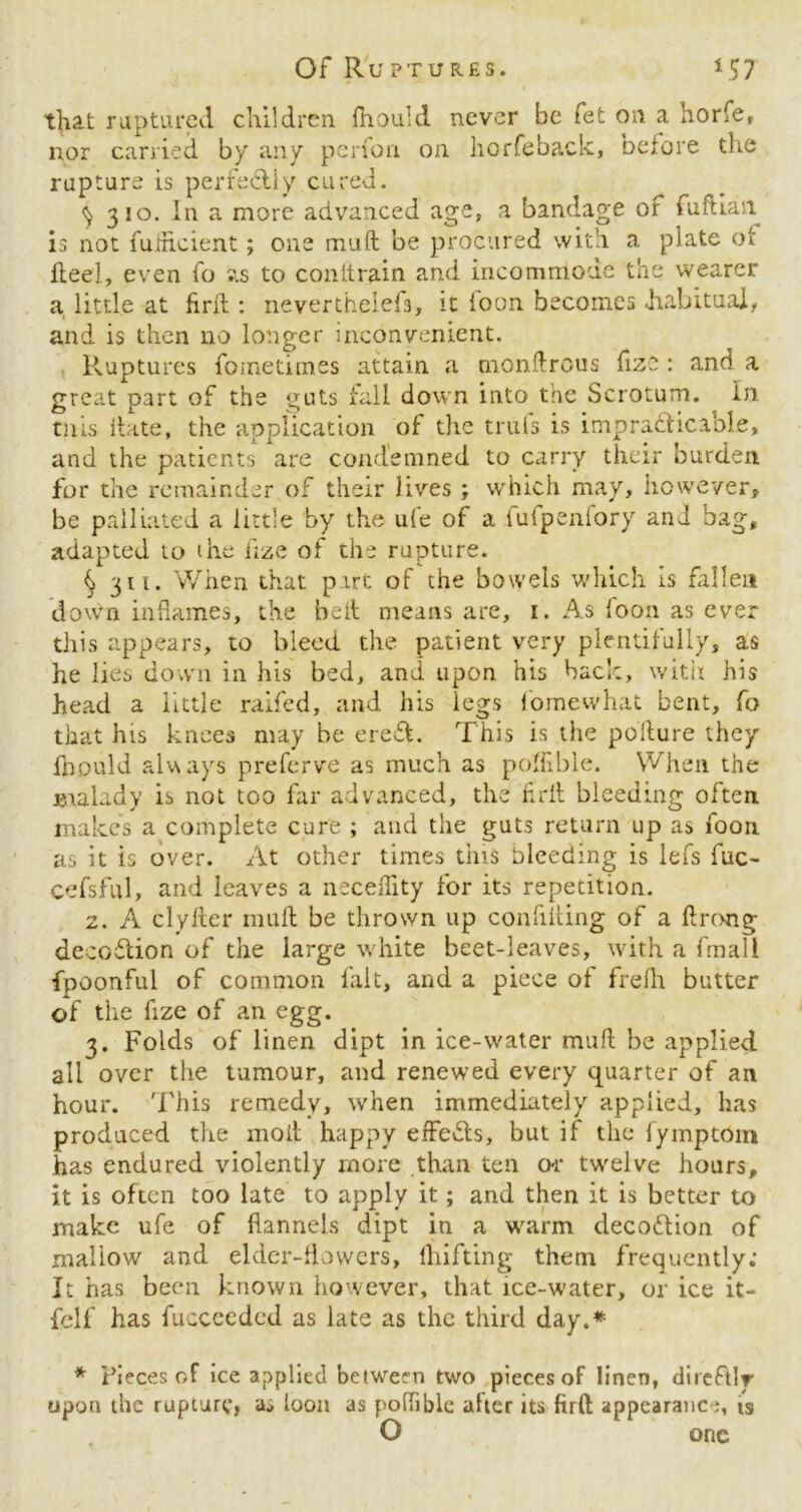 Of Ruptures. *57 that raptured children fnauld never be fet on a horfe, nor carried by any perfon on horfeback, before the rupture is perfectly cured. ^ 310. In a more advanced age, a bandage of fuftian is not fufhcient; one muft be procured with a plate ot flee]., even fo sis to conltrain and incommode the wearer a little at firll: neverthelefs, it foon becomes .habitual, and is then no longer inconvenient. Ruptures fometitnes attain a rnonftrous fize : and a great part of the guts fall down into the Scrotum. In tills Hate, the application of the truls is impracticable, and the patients are condemned to carry their burden for the remainder of their lives ; which may, however, be palliated a little by the ufe of a fufpenfory and bag, adapted to (he fize of the rupture. § 311. When that part of the bowels which is fallen down inflames, the belt means are, 1. As loon as ever this appears, to bleed the patient very plentifully, as he lies down in his bed, and upon his bad:, with his head a little raifed, and his legs fomewhat bent, fo that his knees may be ereft. This is the pollute they fnould always preferve as much as poffible. When the malady is not too far advanced, the frit bleeding often makes a complete cure ; and the guts return up as foon as it is over. At other times tins bleeding is lefs fuc- cefsful, and leaves a neceffity for its repetition. 2. A clyIter muft be thrown up confifting of a ftrong decoClion of the large white beet-leaves, with a fmall fpoonful of common fait, and a piece of frefh butter of the fize of an egg. 3. Folds of linen dipt in ice-water muft be applied all over the tumour, and renewed every quarter of an hour. This remedy, when immediately applied, has produced the moil happy effects, but if the lymptom has endured violently more than ten o-r twelve hours, it is often too late to apply it; and then it is better to make ufe of flannels dipt in a warm decodtion of mallow and elder-flowers, Ihifting them frequently: It has been known however, that ice-water, or ice it- felf has fuccceded as late as the third day.* * Pieces of ice applied between two pieces of linen, direfUr upon the rupture, as loon as poftible after its firft appearance, is O one