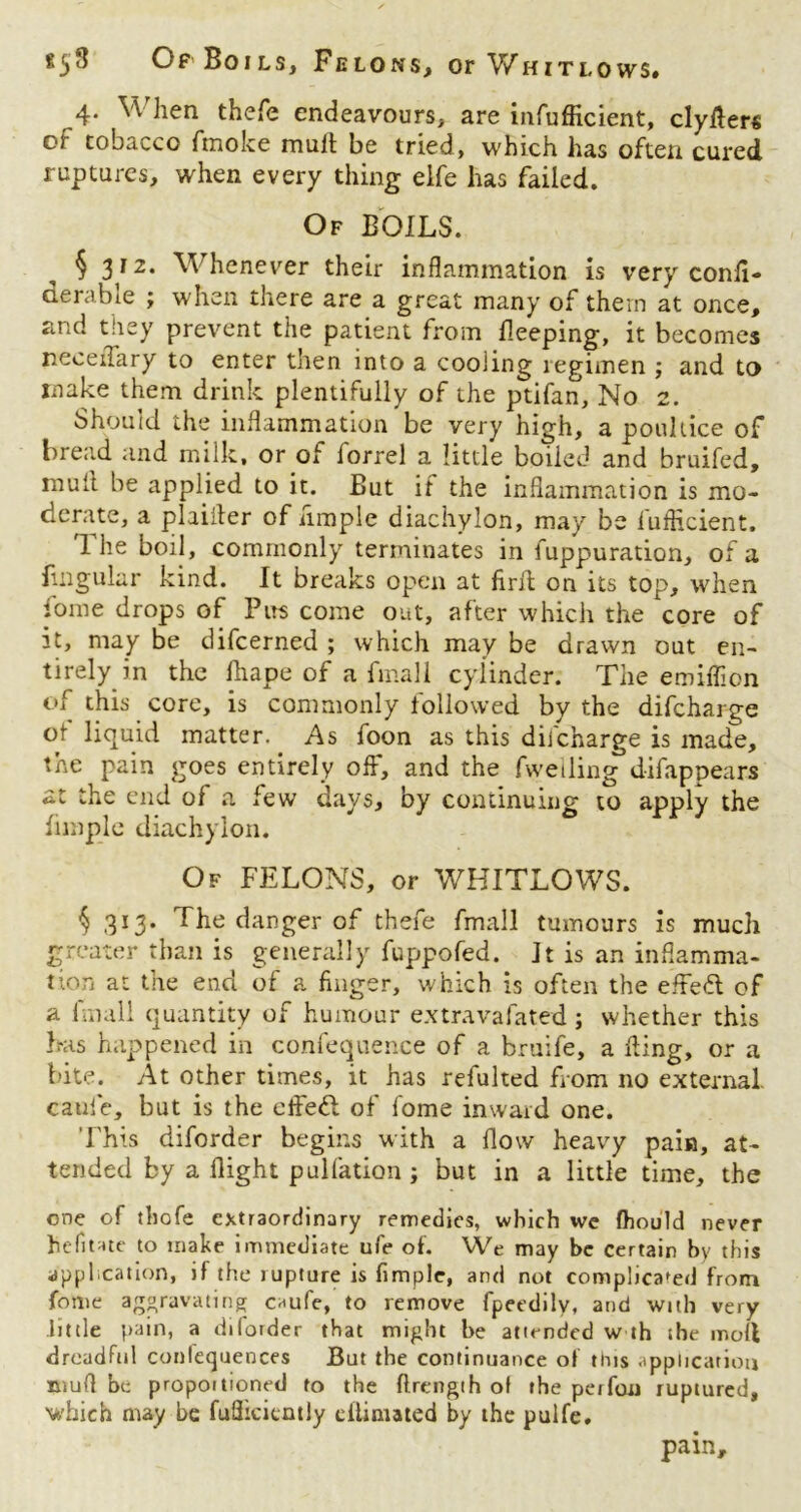 858 Of Boils, Felons, or V/hitlows. 4. When thefe endeavours, are infufficient, clyfter« of tobacco fmoke mult be tried, which has often cured ruptures, when every thing eife has failed. Of BOILS. § 3I2‘ Whenever their inflammation is very conii- derable ; when there are a great many of them at once, and they prevent the patient from Beeping, it becomes neceiTary to enter then into a cooling legimen ; and to make them drink plentifully of the ptifan. No 2. Should the inflammation be very high, a poultice of bread and milk, or of lorrel a little boiicd and bruifed, mull be applied to it. But if the inflammation is mo- derate, a plaifler of ample diachylon, may be luflicient. I he boil, commonly terminates in fuppuration, of a lingular kind. It breaks open at firfl: on its top, when fome drops of Pus come out, after which the core of 3t, may be difcerned ; which may be drawn out en- tirely in the lhape of a final 1 cylinder. The emiflicn of this core, is commonly followed by the difeharge of liquid matter. As foon as this dilcharge is made, the pain goes entirely off, and the fweiling difappears at the end of a few days, by continuing to apply the fimple diachylon. Of FELONS, or WHITLOWS. $ 313. The danger of thefe fmall tumours is much greater than is generally fuppofed. It is an inflamma- tion at the end of a finger, which is often the efted of a linall quantity of humour extravafated; whether this has happened in confequence of a bruife, a fling, or a bite. At other times, it has refulted from no external cauie, but is the effed of fome inward one. This diforder begins with a flow heavy pain, at- tended by a flight puliation ; but in a little time, the one of thofe extraordinary remedies, which we (hould never hefitate to make immediate ufe of. We may be certain by this application, if the rupture is fimple, and not complicated from fome aggravating caufe, to remove fpeedilv, and with very little pain, a diforder that might be attended w th the moll dreadful conlequences But the continuance of this application mull be propoitioned to the ftrength of the perfou ruptured, which may be fuflicicntly eilimated by the pulfe. pain.