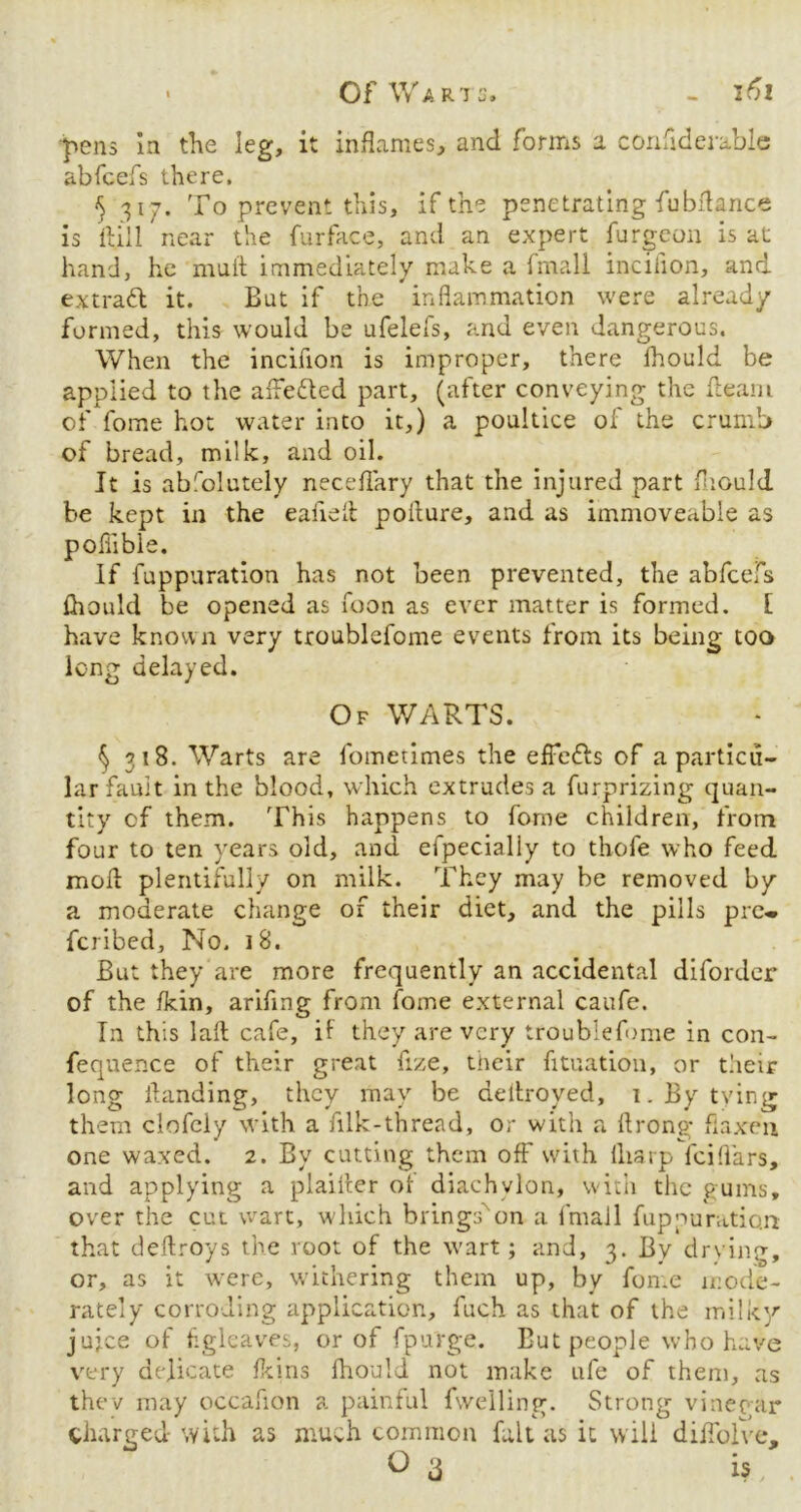 p>ens la the leg, it inflames, and forms a confiderable abfcefs there. $ 317. To prevent this, if the penetrating fubflance is ft.ill near the furface, and an expert furgeon is at hand, he mull immediately make a fmall inciiion, and ex trail it. Bat if the inflammation were already formed, this would be ufelefs, and even dangerous. When the incifion is improper, there fhould be applied to the aflefted part, (after conveying the flearn of fome hot water into it,) a poultice of the crumb of bread, milk, and oil. It is absolutely neceflary that the injured part fliould be kept in the eafiefl poilure, and as immoveable as poffible. If fuppuration has not been prevented, the abfcefs fliould be opened as foon as ever matter is formed. [ have known very troublefome events from its being too long delayed. Of WARTS. § 318. Warts are fometimes the efFeils of a particu- lar fault in the blood, which extrudes a furprizing quan- tity cf them. This happens to forne children, from four to ten years old, and efpecialiy to thofe who feed moll plentifully on milk. They may be removed by a moderate change of their diet, and the pills pre« fcribed. No. 18. But they are more frequently an accidental diforder of the fkin, arifmg from fome external caufe. In this lall cafe, if they are very troublefome in con- fequence of their great fize, their fituation, or their long flanding, they may be deitroyed, 1. By tying them clofely with a filk-thread, or with a flrong* flaxen one waxed. 2. By cutting them off with lliarp iciflars, and applying a plailler of diachylon, with the gums, over the cut wart, which brings''on a fmall fuppuration that deftroys the root of the wart; and, 3. By drying, or, as it were, withering them up, by fome mode- rately corroding application, fuch as that of the milky jujee of figlcaves, or of fpurge. But people who have very delicate ferns fliould not make ufe of them, as thev may occafion a painful fwelling. Strong vinegar charged with as much common fait as it will dilfolve.