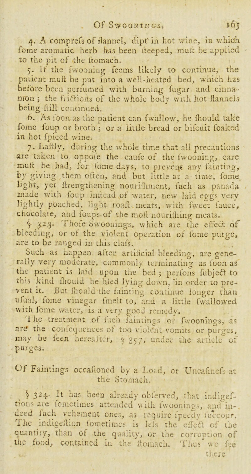 4. A comprefs of flannel, dipt' in hot wine, in which feme aromatic herb has been iteeped, rnuii be applied to the pit of the Itomach. 5. If the fwooning feems likely to continue, the patient rauft be put into a well-heated bed, which has before been perfumed with burning fugar and cinna- mon ; the friilions of the whole body with hot flannels being kill continued. 6. As loon as the patient can fwallow, he ihould take feme foup or broth 5 or a little bread or bil'cuit foaked in hot fpiced wine. 7. LaitJy, during the whole time that all precautions are taken to oppoie the caufe of the fwooning, care mult be had, for iome days, to prevent any fainting, by giving them often, and but little at a time, foine light, yet ilrengthcning nourishment, fuch as panada made with loop initead of water, new laid eggs very lightly poached, light roan meats, with fweet fauce, chocolate, and loups ot the molt nourilhing meats. ^ 323. Thofe Swoonings, which are the effect of bleeding, or of the violent operation of feme puige, are to be ranged in this clafs. Such as happen alter artificial bleeding, are gene- rally very moderate, commonly terminating as foon as the patient is laid upon the bed ; parlous fubjeft to this kind fhouid be bled lying down, ‘in order to pre- vent it. But Ihould the fainting continue longer than ufual, fome vinegar fmelt to, and a little (wallowed with fome water, is a very gooj remedy. The treatment of fuch faintings or fwoonings, as arc? the consequences of too violent vomits or purges, may be been hereafter, ^ 357, under the article of purges. Of Faintings occafioned by a Load, or Uncafinef- at the Stomach. § 324- T ^as been already obferved, that indigef- tions are fometimes attended with fwoonings, and in- deed fuch vehement ones, as require fpeedy fuccotir. The indigeflion fometimes is leis the effeft of the quantity, than of the quality, or the corruption of the food, contained in the itomach. Thus we fee < there