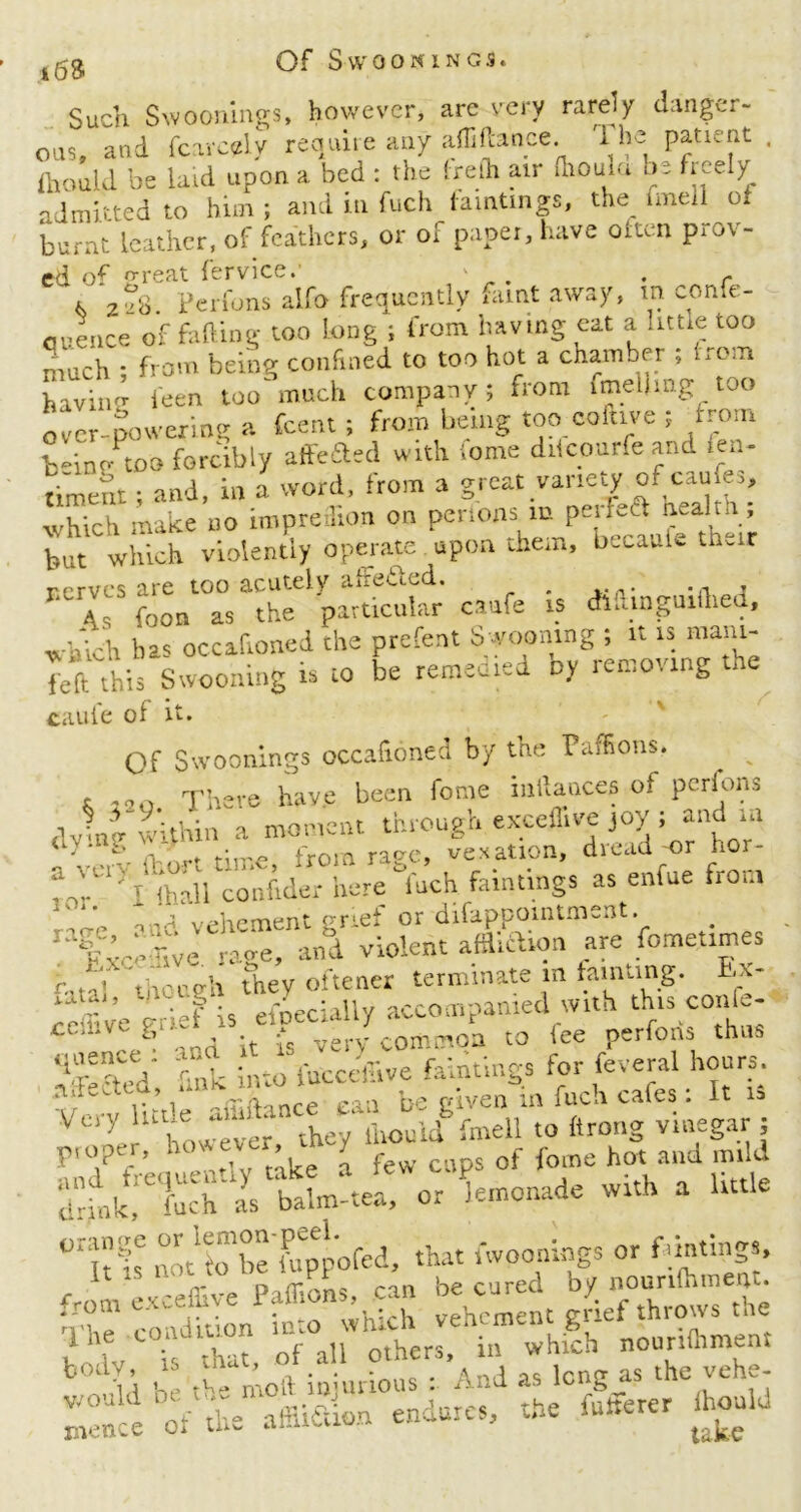 Of S-W0 0KINGS* Such Swoonings, however, are very rarely danger- ous, and Scarcely require any affiftance. 'fhe patient . Should be laid upon a bed : the (refh air dioum by freely admitted to him; and in fuch famtmgs, the fmell of burnt leather, of feathers, or of paper, have oiten prov- ed of {Treat fervice. ' . . c i per funs alfo frequently faint away, m confe- rence of fading too long ; from having eat a httie too much ; from being confined to too hot a chamber ; from havinsr feen too much company; from fmeiling too over-powering a feent ; from being too coluve ; from fc-ine too forcibly affeaed with tome dricoarfe and len- timent; and, in a word, from a great vane^ of caufes, which make no impred.on on penons innPe‘^ but which violently operate upon them, btcaaU thvir rerves are too acutely abetted. . , foon as the particular caufe is dluinguuhea, which ba< occafioned the prefent Swooning ; it is mam- Teft this Swooning is to be remedied oy removing the caufe of it. Of Swoonings occafioned by the Paffions. ^ x r 220 There have been fome mftances of perlons dvhrhwithin a moment through exceffive joy ; and in u ' *> from rage, vexation, dread-or nor- hh'rh <haU conftder here fuch failings as enfue from mid vehement grief or difappomtmsnt tihhvc raoe, and violent affltftion are fomet.mes r ' V thoreh they oftener terminate in fainting. t\- ceffive grief is efpecially accompanied with this conle- ° and it is very common to fee perform thus *ioe?y,- r'u ;..-0 j'ucctlTive faintings for feveral hours, a^cted .ink mmiuccua b -lveahia fuch cafes: It is V cry lnue aff . ■ llloul(f fmell to ftrong vinegar ; proper, how CA’ rew cnt)s of fome hot and mild wkh a UtUe not fo be fuppofed, that swoonings or fdntings, from exceffive Paffions, can be cured by ^wlTthe hhe condition n^hmint b0; Id b“e the'moi/injurious ” And as long as the vehe- lZ ce “of *e affiiSion endures, the iuherer hon,d