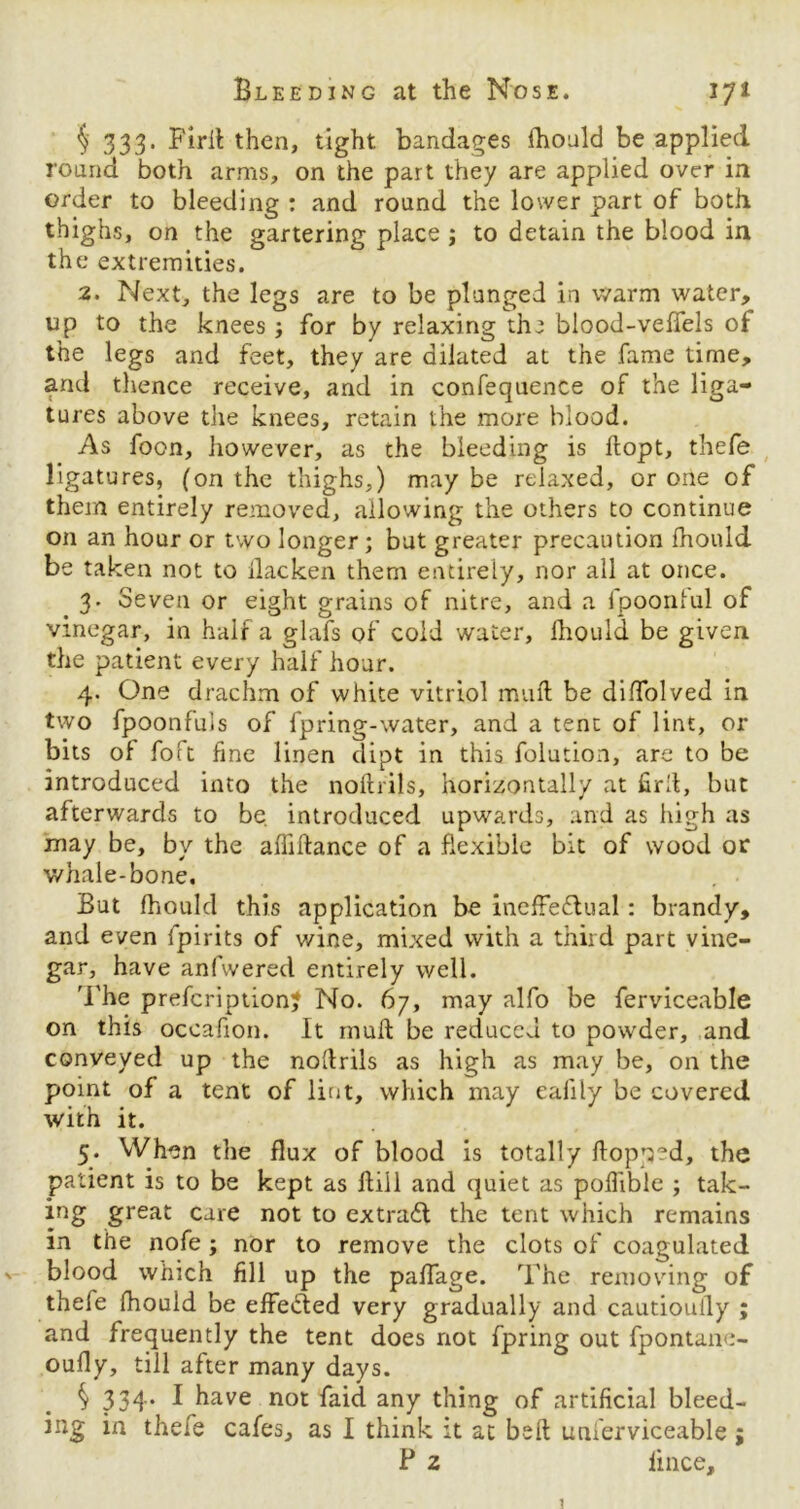 § 333. Firit then, tight bandages fhould be applied round both arms, on the part they are applied over in order to bleeding : and round the lower part of both thighs, on the gartering place ; to detain the blood in the extremities. 2. Next, the legs are to be plunged in warm water, up to the knees for by relaxing the blood-veffels of the legs and feet, they are dilated at the fame time, and thence receive, and in confequence of the liga- tures above the knees, retain the more blood. As foon, however, as the bleeding is ftopt, thefe ligatures, (on the thighs,) may be relaxed, or one of them entirely removed, allowing the others to continue on an hour or two longer; but greater precaution fhould be taken not to ilacken them entirely, nor all at once. 3. Seven or eight grains of nitre, and a fpoonlul of vinegar, in half a glafs of cold water, fhould be given the patient every half hoar. 4. One drachm of white vitriol mull be diftolved in two fpoonfuls of fpring-water, and a tent of lint, or bits of folt fine linen dipt in this folution, are to be introduced into the noftrils, horizontally at firft, but afterwards to be. introduced upwards, and as high as may be, by the aftiftance of a flexible bit of wood or whale-bone. , . But fhould this application be ineffeilual : brandy, and even fpirits of v/ine, mixed with a third part vine- gar, have anfwered entirely well. The prefcription? No. 67, may alfo be ferviceable on this occafion. It muff be reduced to powder, and conveyed up the noftrils as high as may be, on the point of a tent of lint, which may eafily be covered with it. 5. When the flux of blood is totally flopped, the patient is to be kept as ftill and quiet as poflible ; tak- ing great care not to extrail the tent which remains in the nofe ; nor to remove the clots of coagulated v blood which fill up the paffage. The removing of thefe fhould be effected very gradually and cautiouily ; and frequently the tent does not fpring out fpontane- oufly, till after many days. S 334* I have not faid any thing of artificial bleed- in thefe cafes, as I think it at bell unierviceable; P 2 fince.