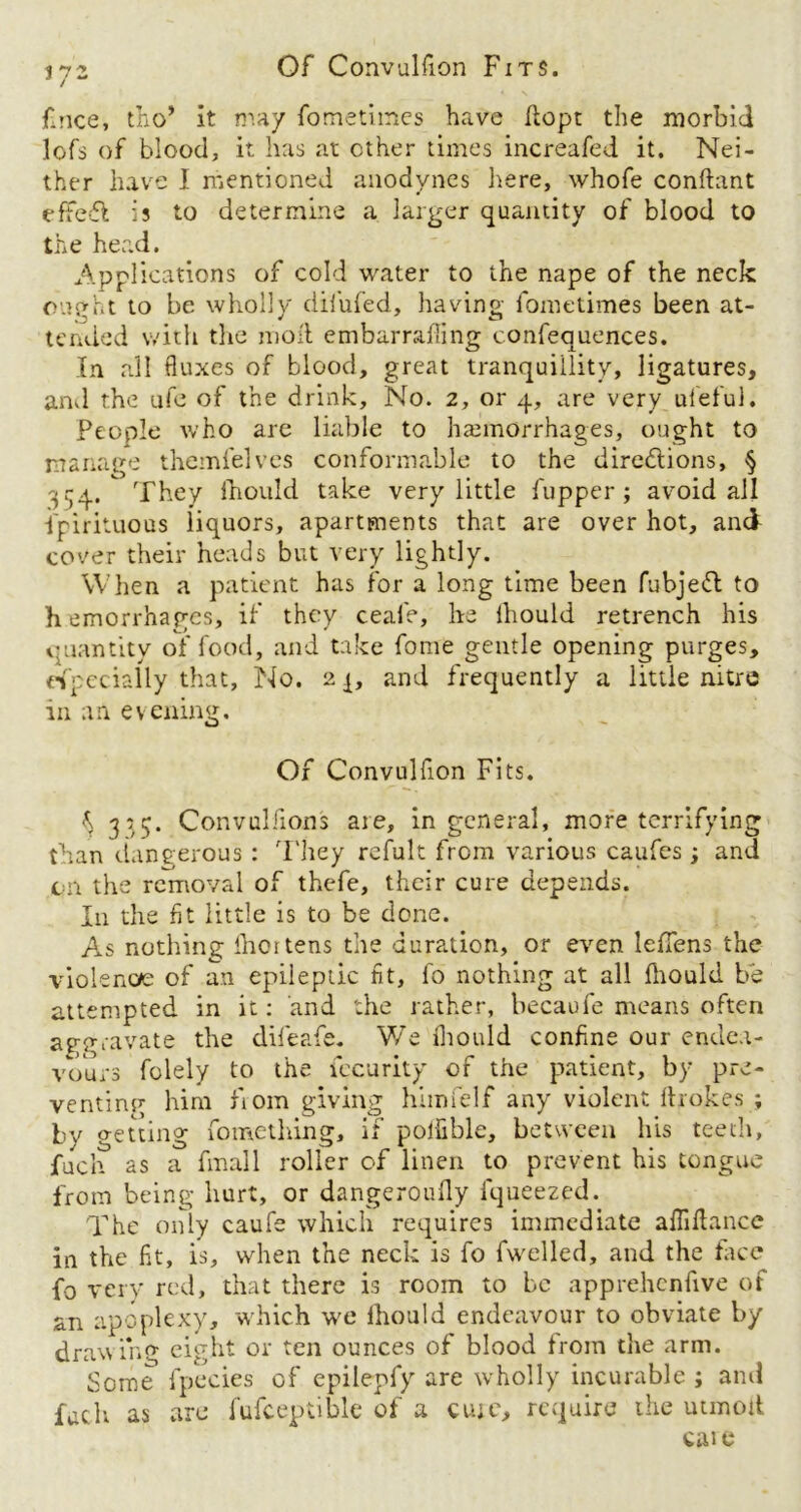 Of Convulfion Fits. 372 fince, tho’ it may fometimes have flop: the morbid lofs of blood, it has at other times increafed it. Nei- ther have I mentioned anodynes here, whofe conftant effefl is to determine a larger quantity of blood to the head. Applications of cold water to the nape of the neck ought to be wholly difufed, having fometimes been at- tended with the mod embarraffing confequences. In all duxes of blood, great tranquillity, ligatures, and the ufe of the drink. No. 2, or 4, are very ufeful. People who are liable to haemorrhages, ought to manage themfelves conformable to the diredlions, § 334. They fhould take very little fupper ; avoid all fpirituous liquors, apartments that are over hot, and cover their heads but very lightly. When a patient has for a long time been fubjeifl to h emorrhagcs, if they ceale, he ihould retrench his quantity of food, and take fome gentle opening purges, especially that, No. 2 j, and frequently a little nitre in an evening. Of Convulfion Fits. ^ 315. Convulsions are, in general, more terrifying than dangerous: They refult from various caufes; and qn the removal of thefe, their cure depends. In the fit little is to be done. As nothing Ihortens the duration, or even leffens the violence of an epileptic fit, fo nothing at all Ihould be attempted in it: and the rather, becaufe means often aggravate the difeafe. WTe ihould confine our endea- vours folely to the fecurity of the patient, by pre- venting him bom giving himfelf any violent iho kes ; by o-etting fomething, if poifible, between his teeth, jfuch as a fmall roller of linen to prevent his tongue from being hurt, or dangeroufly fqueezed. The only caufe which requires immediate alMance in the fit, is, when the neck is fo fwelled, and the face fo very red, that there is room to be apprehenfive of an apoplexy, which we Ihould endeavour to obviate by drawing eight or ten ounces of blood from the arm. Some fpecies of epilepfy are wholly incurable ; ami fuch as are fufceptible of a cute, require the utmoit cai e