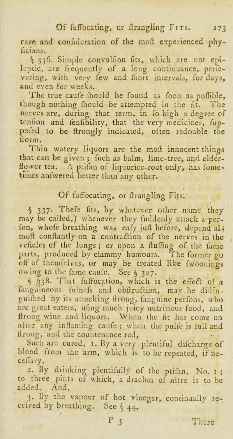 care and consideration of the mofl experienced phy- sicians. ^ 336. Simple convulfion fits, which are not epi- leptic, are frequently of a long continuance, perfe- vering, with very few and Short intervals, for days, and even for weeks. The true caufe fhould be found as Soon as pofhble, though nothing fhould be attempted in the fit. The nerves are, during that term, in So high a degree of tendon and fenfibility, that the very medicines, fup- pofed to be Strongly indicated, oSten redouble the liorm. Thin watery liquors are the mofl innocent things that can be given ; Such as balm, lime-tree, and elder- flower tea. A ptiSan oS liquorice-root only, has Some-' times anSwered better than any other. Of Suffocating, or firangling Fits. $ 337* Thefe fits, by whatever other name they may be called,) whenever they Suddenly attack a per- Son, whoSe breathing was eaSy jull before, depend aL» mod condantly on a contraction of the nerves in the veficles of the lungs ; or upon a duffing of the fame parts, produced by clammy humours. The former go off of themfelves, or may be treated like fwoonings owing to the Same caufe. See § 327. § 338. That Suffocation, which is the effeCt of a Sanguineous fulnefs and obftruCtion, mav be diflin - guiihed by its attacking drong. Sanguine perfons, who are great eaters, ufmg much juicy nutritious food, and drong wine and liquors. When the fit has come on after any inflaming caufe ; when the pulfe is fail and llrong, and the countenance red. Such are cured, 1. By a very plentiful difcharge of blood from the arm, which is to be repeated, if ne- cedary. 2. By drinking plentifully of the ptilan. No. 1 ; to three pints or which, a drachm of nitre is to be added. And, 3. By the vapour of hot vinegar, continually re- ceived by breathing. See § 44.