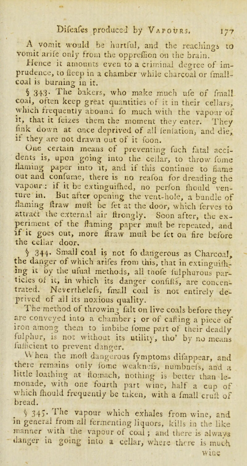 A vomit would be hurtful, and the Teachings to vomit arife only from the opprefiion on the brain. Hence it amounts even to a criminal degree of im- prudence, to deep in a chamber while charcoal or fmall- coal is burning in it. § 343- The bakers, who make much ufe of fmall coal, orten keep great quantities of it in their cellars, which frequently abound lo much with the vapour of it, that it leizes them the moment they enter. They link down at ance deprived of all leniation, and die, if they are not drawn out of it foon. One certain means of preventing fuch fatal acci- dents is, upon going into the cellar, to throw fome flaming paper into it, and if this continue to flame out and confume, there is no reafon for dreading the vapour : if it be extinguished, no perfon ihonld ven- ture in. But after opening the vent-hole, a bundle of ning draw rnuil oe fet at the door, which ferves to attract the external air lfrongly. Soon after, the ex- periment of the flaming paper mud be repeated, and if ic goes out, more draw mult be fet on fire before the cellar door. 344. Small coal is not fo dangerous as Charcoal, the danger of which arifes from this, that in extinguiih- ing it by the uiual methods, all tnol'e iulphurous par- ticles of ic, in which its danger confilts, are concen- trated. Neverthelefs, fmall coal is not entirely de- prived of all its noxious quality. The method of throwing fait on live coals before they arc conveyed into a chamber ; or of calling a piece of iron among them to imbibe fome part of tiieir deadly fulphur, is not without its utility, tho’ by no means fufiicient to prevent danger. VV hen the mod dangerous fymptoms difappear, and there remains only fome weak no fs, numbnefs, and a little loathing at ftomach, nothing is better than le- monade, with one fourth part wine, half a cup of which fhould frequently be taken, with a fmall crult of bread. ^ 34a* J ^ie vapour which exhales from wine, and in general from all fermenting liquors, kills in the like manner with tne vapour of coal; and there is always danger in going into a cellar, where there is much wine