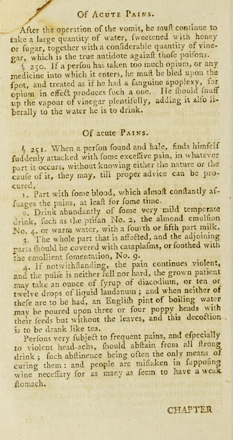 Of Acute Pains. After the operation of the vomit, he mud continue to take a large quantity of water, fweetened with honey or fugar, together with a coniidcrabie quantity of \ mo- gar, which is the true antidote againft thofe poifons. b ^ 250. If a perfon has taken too much opium, or any medicine into which it enters, he mud be bled upon the Ipot, and treated as if he had a fanguine apoplexy, for opium in effeft produces fuc’n a one. He fhould muff up the vapour of vinegar plentifully, adding it alio li- berally to the water he is to dunk. Cf acute Pains. ^251. When a perfon found and hale, finds himfelf Suddenly attacked with fome exceflive pain, in whatever part it occurs* without knowing eitner the nature o 1 tut caufeofit, they may, till proper advice can be pro- cured, , . , , a * 1 r 1. Part with fome blood, v/bicn aimed comtantly ai- fuages the pains, at lead for iome time. <?. Drink abundantly of fome very mild temperate •drink, fuch as ihe ptifan No. 2, the almond emulfion INo. 4, or warm water, with a fourth or fifth part miik. The whole p>art that is utredled, and the adjoining parts Ihould be covered with cataplafms, or foothed with the emollient fomentation, No. 9. . 1. ]f notwithdanding, the pain continues violent, and the pulfe is neither full nor hard, the grown patient may take an ounce of fyrup of diacodium, or ten or twelve drops of liquid laudanum j and when neither o thefe are to be had, an Engliib pint of boiling water may be poured upon three or four poppy heads with their feeds but without the leaves, and this decorum , is to be drank like tea. . ....... Pcrfons very fubjedt to frequent pains, and especially to violent head-achs, fhould abdain from all ilrong drink ; fuch abdinence being often the only means^ 0/ curing them: and people are miftaken m iuppoling wine neceffary for as many as feem to have a weak itomach. CHAPTER