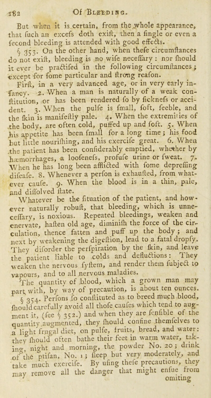 Of Bleedino. r82 But when it is certain, from the .whole appearance, that fuch an excefs doth exift, then a Tingle or even a fecond bleeding is attended with good effects. <s, 353. On the other hand, when thefe circumftances do not exilt, bleeding is no wife neceffary : nor fhould it ever be pra&ifed in the following circumitances; -except for fome particular and ftrccng reafon. Firft, in a very advanced age, or in very early in- fancy. 2. When a man is naturally of a weak con- flitution, or has been rendered fo by ficknefs or acci- dent. 3. When the pulfe is fmall, foft, feeble, and the fkin is manifeftly pale. 4. When the extremities of .the body, are often cold, puffed up and foft. 5. When his appetite has been fmall for a long time; his food but little nourifhing, and his exercife great. 6. When .the patient has been confiderably emptied, whether by hemorrhages, a loofenefs, profufe urine or fweat. 7. When he has long been afflicted with fome depreffing difeafe. 8. Whenever a perfon is exhausted, from what- ever caufe. 9. When the blood is in a thin, pale, and diflolved llate. Whatever be the fituation of the patient, and how- ever naturally robuft, that bleeding, which is unne- ceffary, is noxious. Repeated bleedings, weaken and enervate, haften old age, diminifh the force of the cir~ culation, thence fatten and puff up the body ; and next by weakening the digeftion, lead to a fatal droply. They diforder the perfpiration by the fkin, and leave the patient liable to colds and deductions: They weaken the nervous fyftem, and render them fubjeft to vapours, and to all nervous maladies. The quantity of blood, which a grown man may part; with, by way of precaution, is about ten ounces. * 354* Perfons fo conilituted as to Dreed much blood, fhould carefully avoid all thofe caufes which tend to aug- ment it, (fee § 352.) and when they are fenfible of the quantity augmented, they fhould coniine themlelves to a light frugal diet, on pulfe, fruits, bread, and water: they fhould often bathe their feet in warm water, tak- ing night and morning, the powder No. 20 ; drink of the ptifan. No. 1 ; fieep but very moderately, and take much exercife. By ufing thele precautions, they r-av remove all the danger that might enfue from “ 7 omitmg