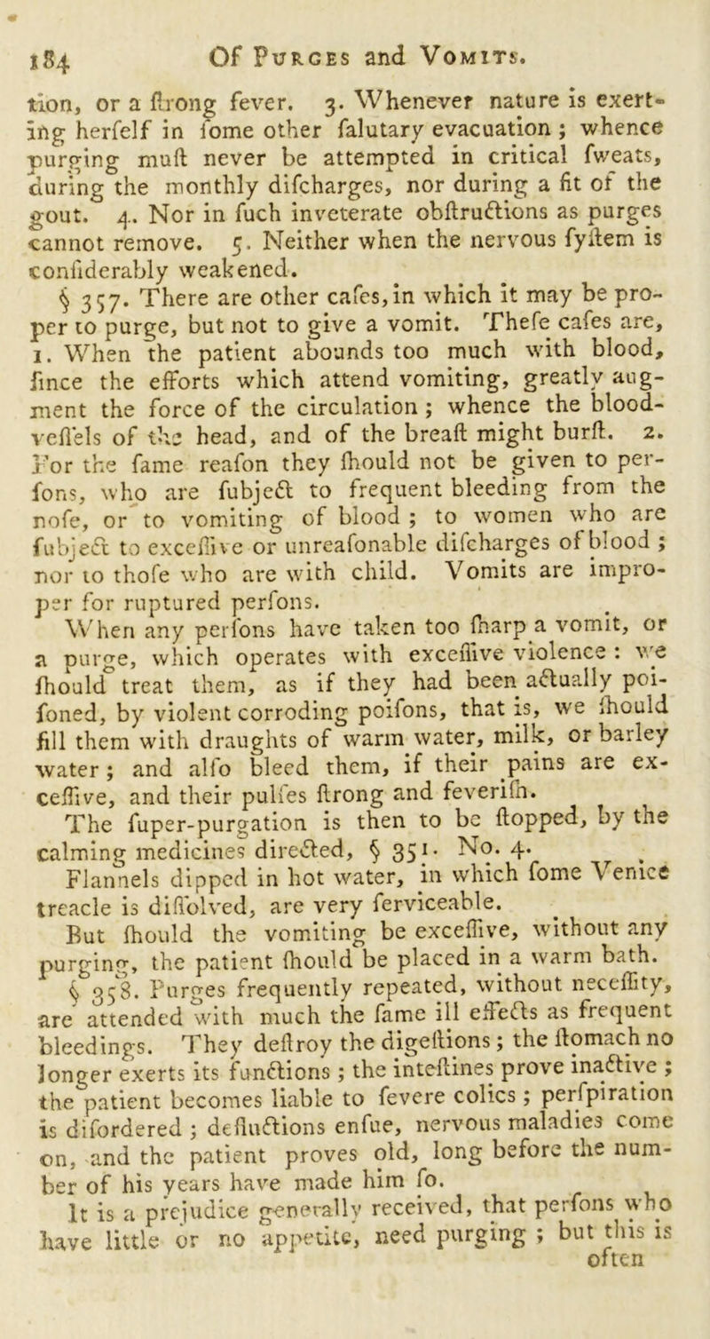 tion, or a Prong fever. 3. Whenever nature is exert- ing herfelf in iome other falutary evacuation ; whence purging mud never be attempted in critical fweats, during the monthly difcharges, nor during a fit of the gout.° 4. Nor in fuch inveterate obdru&ions as purges cannot remove. 5. Neither when the nervous fyitem is coniiderably weakened. § 357. There are other cafes, in which it may be pro- per to purge, but not to give a vomit. Thefe cafes are, 1. When the patient abounds too much with blood, fince the efforts which attend vomiting, greatly aug- ment the force of the circulation ; whence the blood- veil els of the head, and of the bread might burd. 2. For the fame reafon they fhould not be given to per- form, who are fubjeft to frequent bleeding from the nofe, or to vomiting of blood ; to women who are fubjedt to exceffive or unreafonable dilcharges of bsood ; nor to thofe who are with child. Vomits are impro- per for ruptured perfons. W hen any perfons have taken too fharp a vomit, or a purge, which operates with exceffive violence : ve fhould treat them, as if they had been adlu?ily poi- foned, by violent corroding poifons, that is, we fhould fill them with draughts of warm water, milk, or barley water; and alio bleed them, if their pains are ex- ceffive, and their pulies drong and feveriln. The fuper-purgation is then to be dopped, by tne calming medicines directed, § 35f * ^9* 4* Flannels dipped in hot water, in which fome \ enice treacle is diffolved, are very ferviceable. But fhould the vomiting be exceffive, without any purging, the patient fhould be placed in a warm bath. § 358. Purges frequently repeated, without neceffity, are attended with much the fame ill ehedls as frequent bleedings. 1 hey dedroy the digedions; the domach no longer exerts its functions; the interlines prove inactive ; the patient becomes liable to fevere colics ; perfpiration is difordered ; deductions enfue, nervous maladies come on, and the patient proves old, long before the num- ber of his years have made him fo. It is a prejudice generally received, that perfons who have little or no appetite, need purging ; but this is often