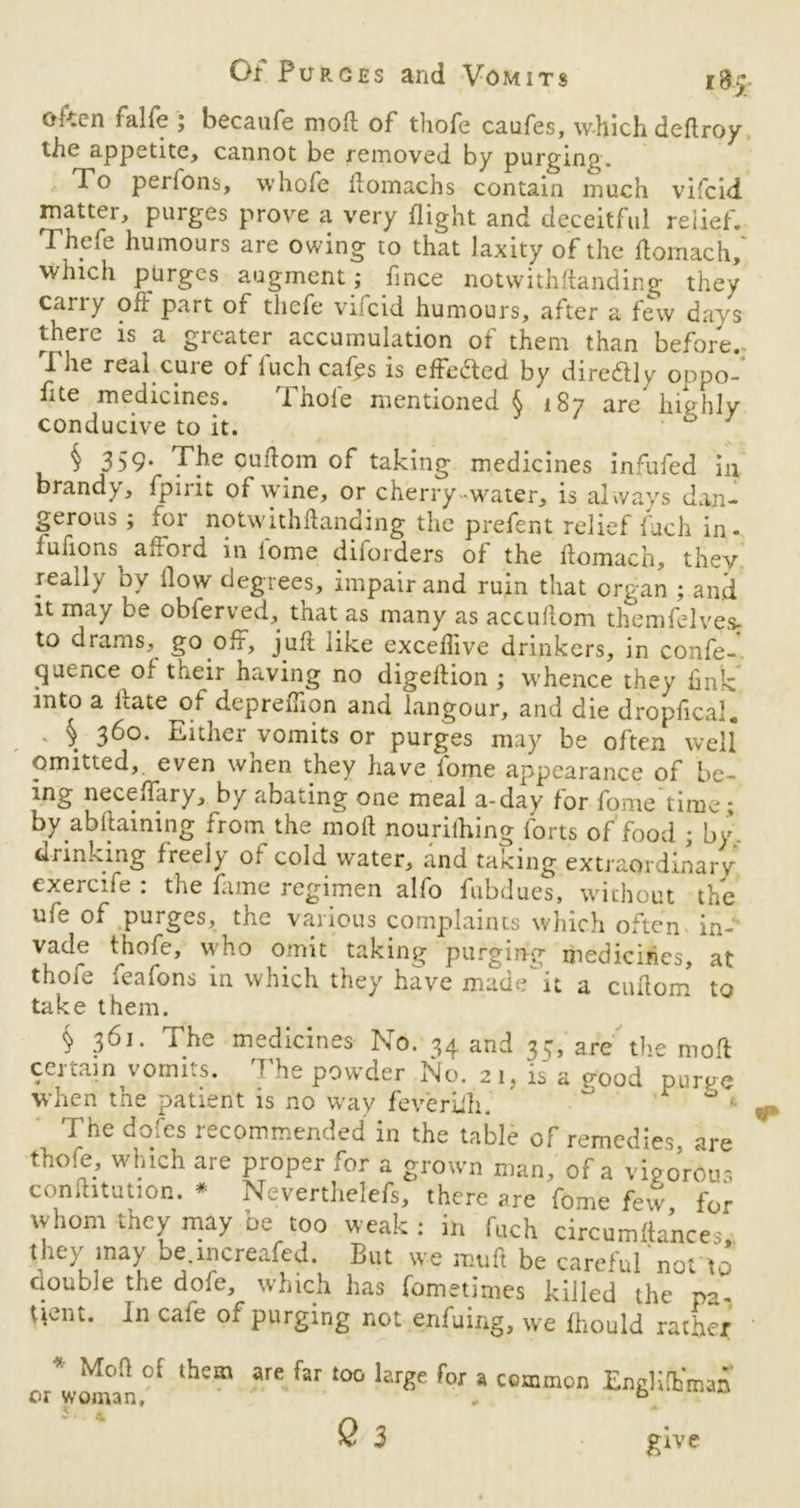 often falfe ; becaufe moft of thofe caufes, which deftroy the appetite, cannot be removed by purging. To perions, whofe ftomachs contain much vifcid matter, purges prove a very flight and deceitful relief. Thefe humours are owing to that laxity of the ftomach, which purges augment ; fince notwithftanding they carry oft part of thefe vilcid humours, after a few days there is a greater accumulation of them than before.. The real cure of fuch cafps is effected by dire&ly oppo- flte medicines. Thole mentioned § 187 are highly conducive to it. b § 359* Tjm cuflom of taking medicines infufed in brandy, fpirit of wine, or cherry-water, is always dan- gerous ; for notwithftanding the prefent relief fuch in- fufions^ altord in lome diforders of the ftomach, they really by flow degrees, impair and ruin that organ ; and it may be obferved, that as many as accuftom themfelvesj to drams, go off, juft like exceftive drinkers, in confe- quence of their having no digeftion ; whence they fink into a ftate of depreflion and langour, and die dropfical. § 360. Either vomits or purges may be often well omitted, even when they have lome appearance of be- ing neceffary, by abating one meal a-day for fome time; by abftaining from the moft nourilhing forts of food ; by drinking freely of cold water, and taking, extraordinary exercife : the fame regimen alfo fubdues, wichout the ufe of purges, the various complaints which often in- vade tjjofe, who omit taking purging medicines, at thofe feafons in which they have made^it a cuflom to take them. § 361. The medicines No. 34 and 35, are the moft certain vomits. The powder No. 21, is a good purge when the patient is no way feveriih. ° 0 ■ The doles recommended in the table of remedies are thofe, which are proper for a grown man, of a vigorous conftitution. * Neverthelefs, there are fome few for whom they may be too weak: in fuch circumfla’nce.:, (hey may be increafed. But we muft be careful not to double the dole, which has fometimes killed the pa- (tent. In cafe of purging not enfuing, w e Ihould rather 'h'“ f Ur«e for » common EnglifhW S3 give