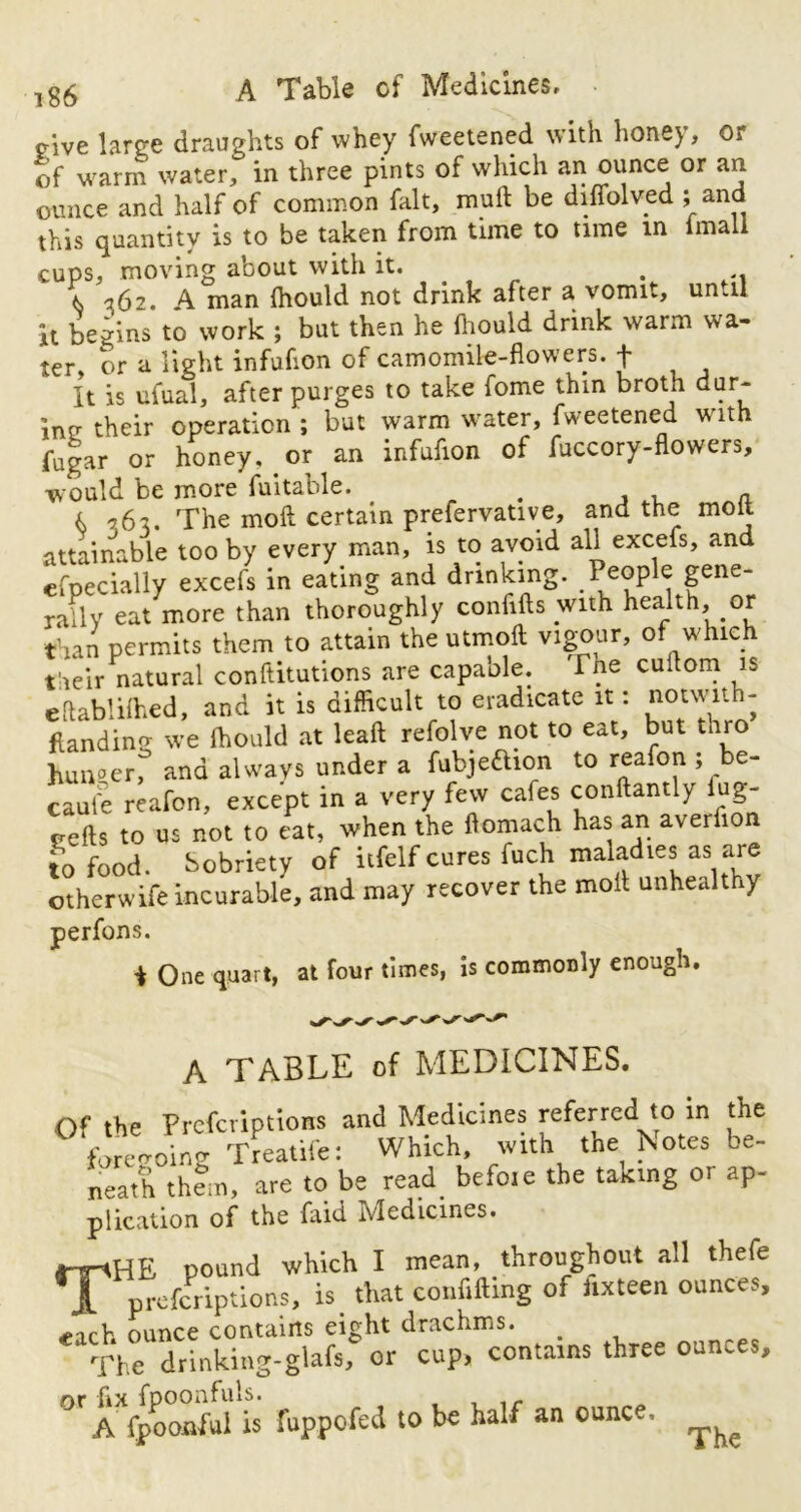 cive large draughts of whey fweetened with honey, or of warm water, in three pints of which an ounce or an ounce and half of common fait, muft be diffolved ; and this quantity is to be taken from time to time in (mail cups, moving about with it. . .. (s 362. A man (hould not drink after a vomit, umil it begins to work ; but then he (hould drink warm wa- ter, or a light infuhon of camomile-flowers, f It is ufual, after purges to take fome thin broth dur- ing- their operation ; but warm water, fweetened with fugar or honey, or an infufion of fuccory-flowers, would be more fuitable. # a 16 x. The moil certain prefervative, and the molt attainable too by every man, is to avoid all excefs, and Specially excefs in eating and drinking. People gene‘ rally eat more than thoroughly confifts with health, or than permits them to attain the utmoft vigour, of which their natural conftitutions are capable. The cuftom is eftablilhed, and it is difficult to eradicate it: notwit - flanding we (hould at lead refolve not to eat, but thro hunger, and always under a fubjeftion to reafon ; be- came reafon, except in a very few cafes conftantly fug- eefts to us not to eat, when the ftomach has an averfion to food. Sobriety of itfelf cures fuch maladies as are otherwife incurable, and may recover the molt unhealthy perfons. t One quart, at four times, is commonly enough. A TABLE of MEDICINES. Of the Prcfcriptions and Medicines referred to in the forgoing Treatife: Which, with the Notes be- neath them, are to be read befo.e the taking or ap- plication of the faid Medicines. THE pound which I mean, throughout all thefe prcfcriptions, is that confiding of itxteen ounces, each ounce contains eight drachms. _ The drinking-glafs, or cup, contains three ounces, or fix fpoonfuls. .r A fpoonful is fuppofed to be half an ounc.. ^