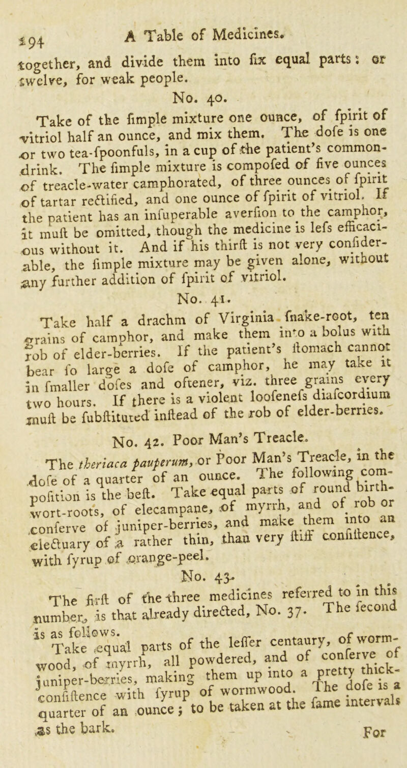 *94 together, and divide them into fix equal parts s or twelve, for weak people. No. 40. Take of the fimple mixture one ounce, of fpirit of •vitriol half an ounce, and mix them. The dofe is one or two tea-fpoonfuls, in a cup of the patient’s common- drink. The fimple mixture is compofed of five ounces of treacle-water camphorated, of three ounces of fpirit of tartar rectified, and one ounce of fpirit of vitriol, if the patient has an infuperable averfion to the camphor, it mull be omitted, though the medicine is lefs efficaci- ous without it. And if his third is not very consider- able, the fimple mixture may be given alone, without £iny further addition of lpint of vitriol. No. 41. Take half a drachm of Virginia (hake-root, ten grains of camphor, and make them in^o a bolus with fob of elder-berries. If the patient’s ilomach cannot bear fo large a dofe of camphor, he may take it in fmaller dofcs and oftener, viz. three grams every two hours. If there is a violent loofenefs diafcordium jnull; be fubftituted inftead of the rob of elder-berries. No. 42. Poor Man’s Treacle. The theriaca pauferum, or Poor Man’s Treacle, m the dofe of a quarter of an ounce The following com- pofition is the beft. Take equal parts of round birth- wort-roots, of elecampane, .of myrrh, and ot. rob or conferve of juniper-berries, and make them into an cleftuary of l rather thin, than very did confidence, with fyrup of .orange-peel. ^°* 43-^ ^ . The fird of the three medicines referred to in this number is that already direfted. No. 37. The fecon i$ Take eeWqual parts of the lefler centaury, of worm- wood, of myrrh, all powdered, and of conferve: o juniper-berries, making them up into a pretty thrc - ’commence with fyrup of wormwood Ihe dofe is a quarter of an ounce ; to be taken at the fame mterva AS the bark. For