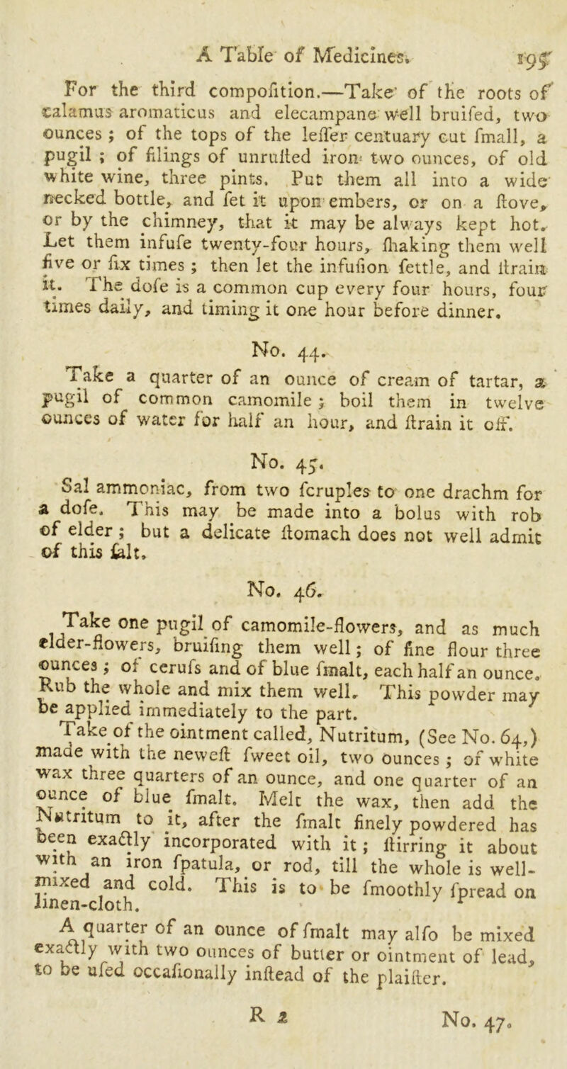 For the third compofition.—Take' of the roots of calamus aromaticus and elecampane well bruifed, two ounces ; of the tops of the leder centuary cut fmall, a pugil ; of filings of minified iron; two ounces, of old white wine, three pints. Put them all into a wide necked bottle, and fet it upon embers, or on a {love, or by the chimney, that k may be always kept hot. Let them infufe twenty-four hours, fhaking them well five or fix times ; then let the infuiion fettle, and drain it. I he dofe is a common cup every four hours, four times daily, and timing it one hour before dinner. No. 44. 1 ake a quarter of an ounce of cream of tartar, a pugil of common camomile ; boil them in twelve ounces of water for lialf an hour, and drain it off. No. 4^. Sal ammoniac, from two fcruples to one drachm for a dofe. This may be made into a bolus with rob of elder ; but a dedicate domach does not well admit of this &lt. No. 46. Take one pugil of camomile-flowers, and as much flaer-flowers, bruifing them well; of fine flour three ounces ; o: ccrufs and of blue fmalt, each half an ounce. Rub the whole and mix them well. This powder may be applied immediately to the part. Take of the ointment called, Nutritum, (See No. 64,) maae with the newed fweet oil, two ounces; of white wax three quarters of an ounce, and one quarter of an ounce of blue fmalt. Melt the wax, then add the Nwtritum to it, after the frnalt finely powdered has been exa&ly incorporated with it; dirring it about with an iron fpatula, or rod, till the whole is well- jinxed and cold. This is to be fmoothly fpread on iinen-cloth. * ' r A quarter of an ounce of fmalt may alfo be mixed exactly with two ounces of butler or ointment of lead, to be ufed occattonally indead of the plaifter.