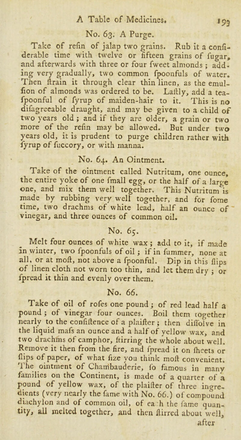 No. 63. A Purge. Take of refin of jalap two grains. Rub it a confi- derable time with twelve or fifteen grains of fugar, and afterwards with three or four fweet almonds; add* ing very gradually, two common fpoonfuls of water. Then ftrain it through clear thin linen, as the emul- fion of almonds was ordered to be. Laftly, add a tea- fpoonful of fyrup of maiden-hair to it. This is no difagreeable draught, and may be given to a child of two years old ; and if they are older, a grain or two more of the refin may be allowed. But under two years old, it is prudent to purge children rather with fyrup of fuccory, or with manna. No. 64. An Ointment. Take of the ointment called Nutritum, one ounce, the entire yoke of one fmall egg, or the half of a large one, and mix them well together. This Nutritum is made by rubbing very well together, and for fome time, two drachms of white lead, half an ounce of vinegar, and three ounces of common oil. No. 65. Melt four ounces of white wax ; add to it, if made in winter, two fpoonfuls of oil ; if in fummer, none at all, or at moft, not above a fpoonful. Dip in this Hips of linen cloth not worn too thin, and let them dry ; or fpread it thin and evenly over them. No. 66. Take of oil of rofes one pound; of red lead half a pound ; of vinegar four ounces. Boil them cogether nearly to the confidence of a plailler ; then difl'oive in the liquid mafs an ounce and a half of yellow wax, and two drachms of camphor, ftirring the whole about well. Remove it then from the fire, and fpread it on fheets or (lips of paper, of what fize you think moll: convenient. 1 he ointment of Chambauderie, lo famous in many families on the Continent, is made of a quarter of a pound of yellow wax, of the plainer of three ingre- dients (very nearly the fame with No. 66.) of compound diachylon and of common oil, of ea h the fame quan- tity, all melted together, and then Itirred about well, after