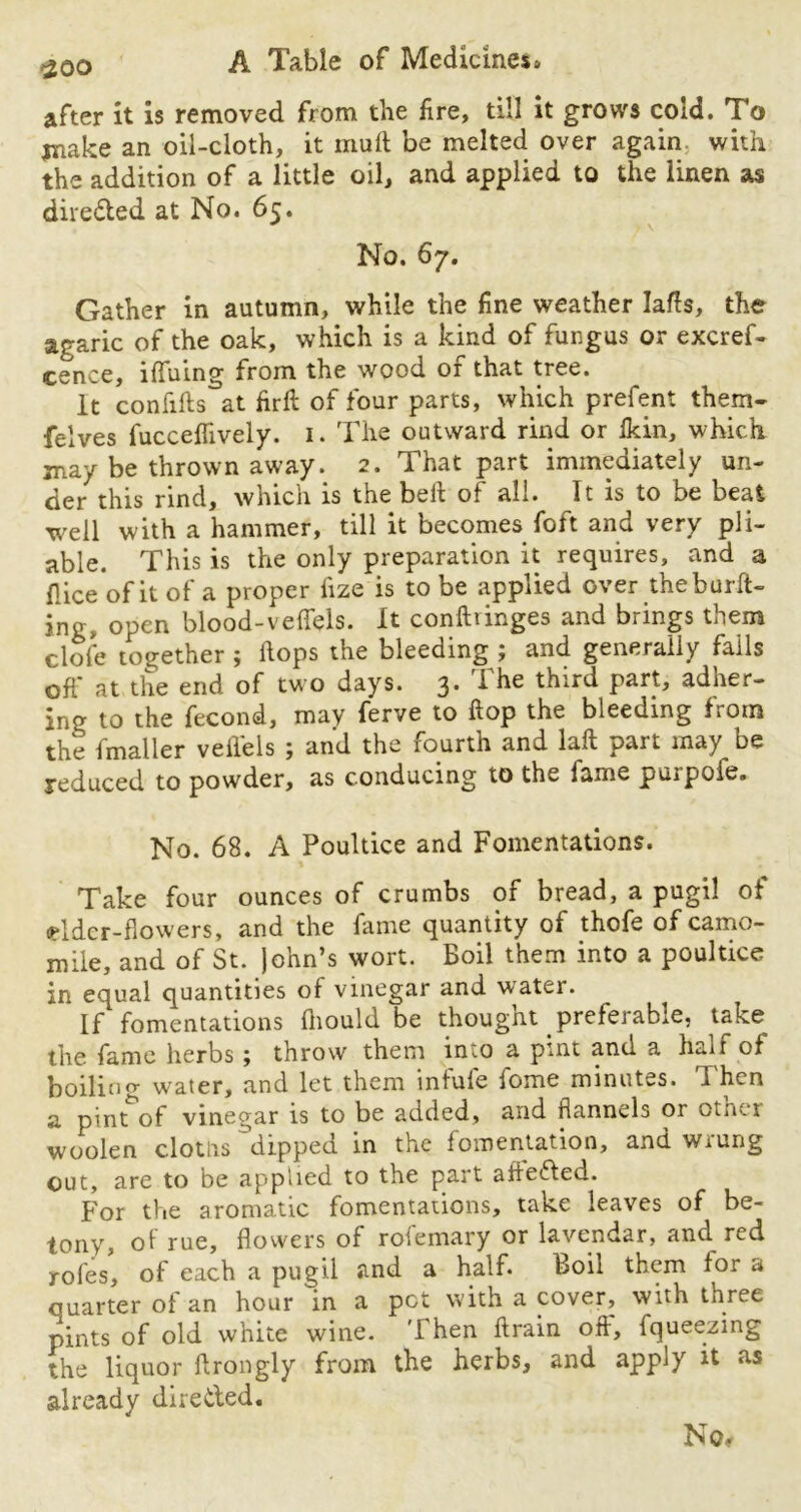 after it is removed from the fire, till it grows cold. To jnake an oil-cloth, it muft be melted over again with the addition of a little oil, and applied to the linen as directed at No. 65. v No. 67. Gather in autumn, while the fine weather Ms, the agaric of the oak, which is a kind of fungus or excref- cence, iffuing from the wood of that tree. It confifts°at firffc of four parts, which prefent them- felves fucceflively. 1. The outward rind or fkin, which may be thrown away. 2. That part immediately un- der this rind, which is the belt of all. It is to be beat well with a hammer, till it becomes foft and very pli- able. This is the only preparation it requires, and a flice'ofit of a proper iize is to be applied over theburft- ing, open blood-veffels. It confhinges and brings them dole together ; Hops the bleeding ; and generally falls off at the end of two days. 3. The third part, adher- ing to the fecond, may ferve to Hop the bleeding from the fmaller velfels ; and the fourth and laft part may be reduced to powder, as conducing to the fame purpofe. No. 68. A Poultice and Fomentations. Take four ounces of crumbs of bread, a pugil of ddcr-flowers, and the fame quantity of thofe of camo- mile, and of St. John’s wort. Boil them into a poultice in equal quantities of vinegar and water. If fomentations Ihould be thought preferable, take the fame herbs; throw them into a pint and a half of boilino- water, and let them inlufe iome minutes. 1 hen a pint of vinegar is to be added, and flannels or otner woolen clotlis dipped in the fomentation, and wiung out, are to be applied to the part afleded. For the aromatic fomentations, take leaves of be- tony, of rue, flowers of rofemary or lavendar, and red rofes, of each a pugil and a half. Boil them for a quarter of an hour in a pet with a cover, with three pints of old white wine. Then ftrain off, fqueezing the liquor ftrongly from the herbs, and apply it as already direded. No*