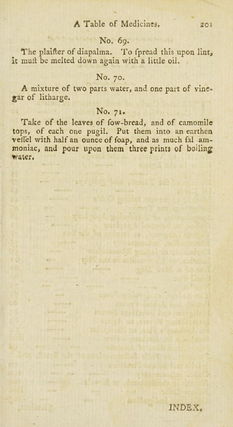 No. 69. The plainer of diapalma. To fpread this upon lint, it mull be melted down again with a little oil. , No. 70. A mixture of two parts water, and one part of vine- gar of litharge. No. 71. Take of the leaves of fow-bread, and of camomile tops, of each one pugil. Put them into an earthen velfel with half an ounce of foap, and as much fal am- moniac, and pour upon them three prints of boiling Water# INDEX,