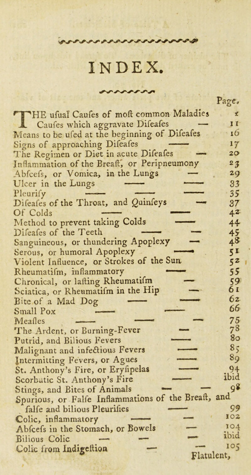 THE ufual Caufes of moft common Maladies Caufes which aggravate Difeafes —• Means to be ufed at the beginning of Difeafes Signs of approaching Difeales ——— The Regimen or Diet in acute Difeafes — Inflammation of the Breaft, or Peripneumon/ Abfcefs, or Vomica, in the Lungs — Ulcer in the Lungs -—- Pleurify —— —-— ' Difeafes of the Throat, and Quinfeys — Of Colds -■ Method to prevent taking Colds —— Difeafes of the Teeth —— Sanguineous, or thundering Apoplexy — Serous, or humoral Apoplexy ■ 1 '■* Violent Influence, or Strokes of the Sun Rheumatifm, inflammatory —— Chronical, or lalling Rheumatifm — Sciatica, or Rheumatifm in the Hip — Bite of a Mad Dog ' Small Pox ■ — • Mealies —— — The Ardent, or Burning-Fever — Putrid, and Bilious Fevers r Malignant and infeflious Fevers ——- Jntermitting Fevers, or Agues ——. St. Anthony’s Fire, or Eryfipelas —— Scorbutic St. Anthony’s Fire Stings, and Bites of Animals Spurious, or Falfe Inflammations of the Breaft, and * - . » « | *a • | • f Page, t 11 16 17 20 23 29 33 35 37 42 44 45 4^ 51 52 55 59 61 62 66 75 78 80 *> 89 94 ibid - - 98 falfe and bilious Pleurifies Colic, inflammatory Abfcefs in the Stomach, or Bowels Bilious Colic — •— Colic from Indigeftion —* 99 - 102 - 104 - ibid — 105 Flatulent,