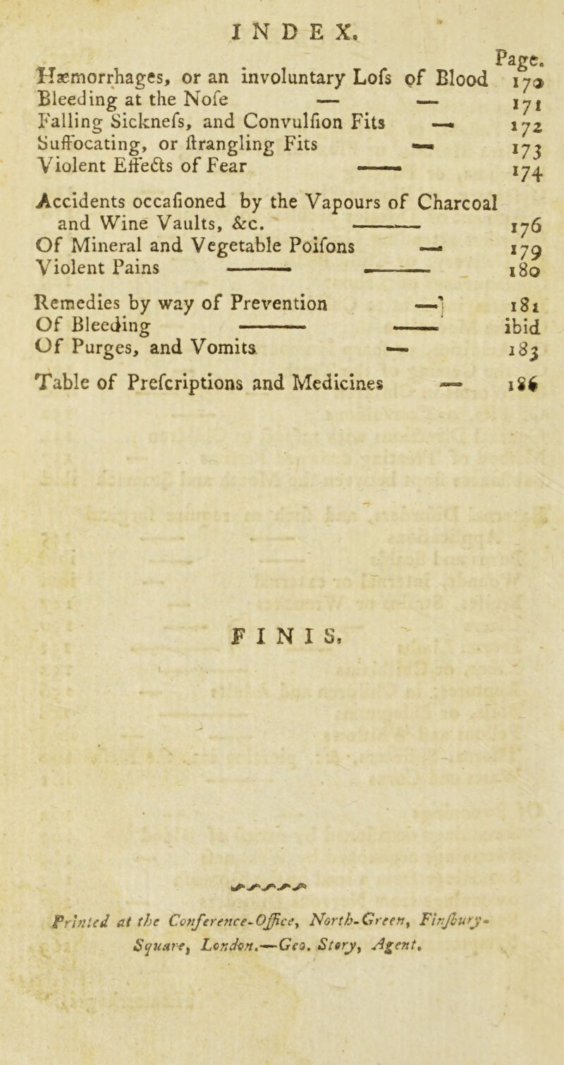Page. Haemorrhages, or an involuntary Lofs of Blood 173 Bleeding at the Nofe — — lyi Falling Sicknefs, and Convulfion Fits —. \ Suffocating, or ftrangling Fits —- 17, Violent Eifeds of Fear Accidents occafioned by the Vapours of Charcoal and Wine Vaults, See. — 176 Of Mineral and Vegetable Poifons — iyg Violent Pains . 180 Remedies by way of Prevention —' 181 Of Bleeding ibid Of Purges, and Vomits, 283 Table of Prefcriptions and Medicines —* u* FINIS. Printed at the Conference-Office, North-Green, FinJburj- Squetre, London.—Geo. Story, Agent.