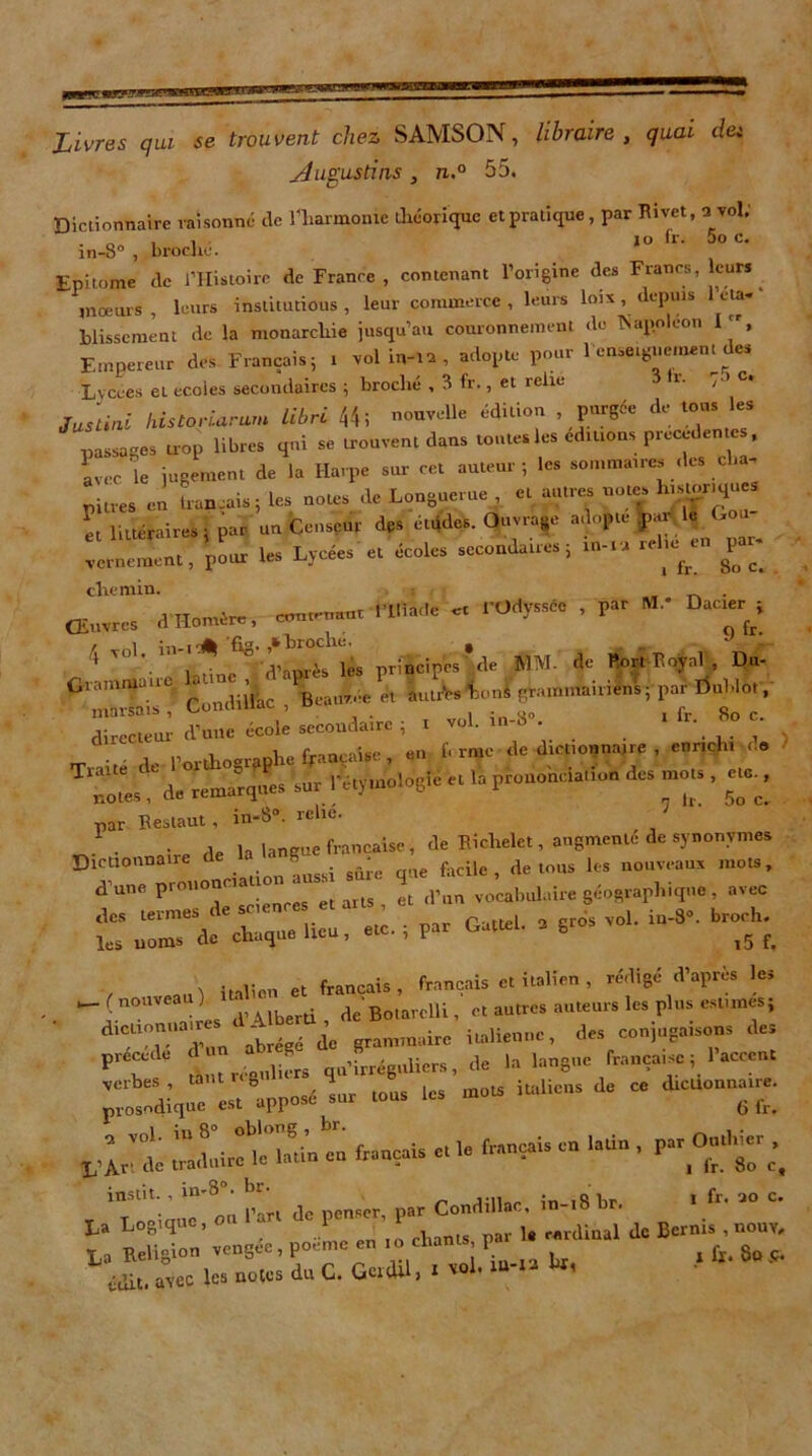 Livres qui se trouvent chez SAMSON, libraire , quai du jéugustins , n.° 55. Dictionnaire raisonné de l'harmonie théorique et pratique , par Rivet, u vol. „ , . io fr. 5o c. in-8° , broche. Epitome de l’Histoire de France , contenant l’origine des Francs, leurs _ mœurs , leurs institutions , leur commerce , leurs lois , depuis eta- blissement de la monarchie jusqu’au couronnement do Tsapoléon I, Empereur des Français; i vol !«,-»> , adopte pour 1 enseignement des Lycées et ecoles secondaires ; broché , 3 fr., et relie r. , c* Justini historiarum libre 44 i nouvelle édition . purgée de tous les passages trop libres qui se trouvent dans tontes les éditions precedente , avec 'le jugement de la Harpe sur cet auteur ; les sommaires des cl.a- 1, litiétaire.; par un Censeur des cuides. Ou.ia.u adopte J» > '■« In.nK... pi W Lycée.' «; écoles secondaires ; in-,a relu,« par- chemin. . ancre, dHon.ért,, «o.n.o. ■ P» “* D“'f[- ,ol. I.< o ^ ]es r;àcip'csrde MM. de Port Iînynl , Du- Grammaup aune , * ^ ^ -&u^sl0Jgrammairiens; par Unhlot, marsais , Uonumac , _ , - <,0 i fr So c directeur d’une école secondaire ; i vol. m-o . . • . , l’orthographe française , en b rme de dictionnaire , enrichi me notes^ de remarques sur l’étymologie et la prononciation des mots , ^ par Restaut, in-8°. relie. . , la langue française , de Richelet, augmente de synonymes Dictionnaire de S * ie fac;ie ? de tous les nouveaux mots, d’une prononciation ^ 4 (plin vocabulaire géographique, avec £ -1 - «-• * - ^ br°5hi. Ml- dT°riad’un abrégé de grammaire italienne, des conjugaisons des PieCC<k réaulièrs qu’irréguliers, de la langue française; 1 accent » - — •—d* “ VIS, Illêthu'n eu français e, le français en l.ùn ,