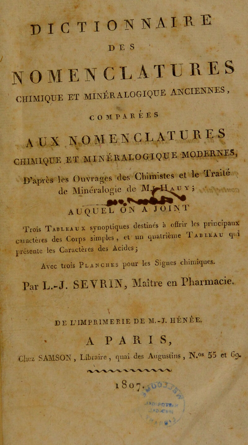 dictionnaire DES nomenclatures CHIMIQUE ET MINÉRALOGIQUE ANCIENNES, COMPAREES AUX nomenclatures CHIMIQUE ET MINÉRALOGIQUE MODERNES, D’après les Ouvrages clés Chimistes et le Eialté de Minéralogie de ^5 A U Q U E? ON A JOINT Trois Tableaux synoptiques destinés 'a offrir les principaux caractères des Corps simples , et un quatrième Tableau qui présente les Caractères des Acides 3 Avec trois Planches pour les Signes chimiques. Par L.-J. SEVR1N, Maître en Pharmacie. t .A DE L’IMPRIMERIE DE M.-J. IIÉNEE, A PARIS, Chez SAMSON , Libraire, quai des Auguslins , N.os 55 et 69. \ 1807. tir- ; • N <CT v # ■ i * ~ * v * ■ \*■ *:1'