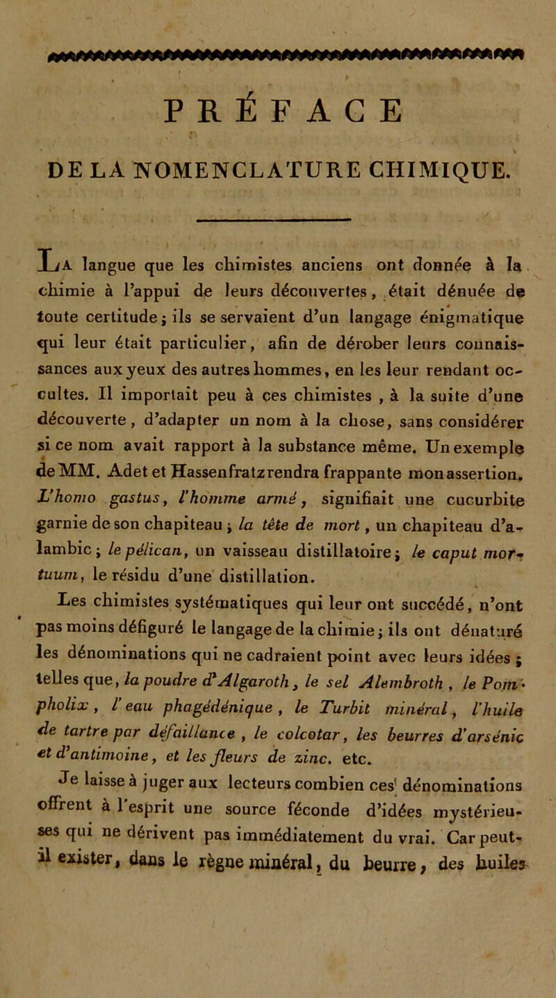 » # ~ % PRÉFACE DE LA NOMENCLATURE CHIMIQUE. TiA langue que les chimistes anciens ont donnée à la chimie à l’appui de leurs découvertes, était dénuée de toute certitude j ils se servaient d’un langage énigmatique qui leur était particulier, afin de dérober leurs connais- sances aux yeux des autres hommes, en les leur rendant oc- cultes. Il importait peu à ces chimistes , à la suite d’une découverte, d’adapter un nom à la chose, sans considérer si ce nom avait rapport à la substance même. Un exemple de MM. Adetet Kassenfratzrendra frappante mon assertion. L’homo gastus, l’homme armé, signifiait une cucurbite garnie de son chapiteau j la tête de mort, un chapiteau d’a- lambic ; le pélican, un vaisseau distillatoire ; le caput mor- tuum, le résidu d’une distillation. Les chimistes systématiques qui leur ont succédé, n’ont pas moins défiguré le langage de la chimie ; ils ont dénaturé les dénominations qui ne cadraient point avec leurs idées ; telles que, la poudre d'Algarotli, le sel Alembroth , le Pont • pholix, l’eau phagédénique , le Turbit minéral, l'huile de tartre par défaillance , le colcotar, les beurres d'arsenic et d’antimoine, et les fleurs de zinc. etc. Je laisse à juger aux lecteurs combien ces dénominations offrent à 1 esprit une source féconde d’idées mystérieu- ses qui ne dérivent pas immédiatement du vrai. Car peut- il exister, dans le règne minéral, du beurre; des huiles